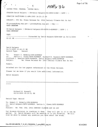 Page 1 of 726
                                              4'
                                               ~         ~        3
RECORD TYPE: FEDERAL           (NOTES MAIL)

CREATOR:David Halpern          C CN=David Halpern OU=OSTP/O=EOP        OSTP

CREATION DATEATTME:ll-APR-2003 14:25:13.             0

SUBJECT::      FYI Re;. Press Release Re:      20th Century Climate Not So Hot

TO:pcooney~ceg.eop.gov          C pcooney(3ceq.eop gov L CEQI
READ :UNKNOWN

CC:David Halpern          ( CN=David Halpern/OU`O TP/O=EOP@EOPf       OSTP I
READ: UNKNOWN'

TEXT:
--    ----------                Forwarded by Davi<   Halpern/OSTP/EOP on 04/11/2003
02:23 PM --        -   - - - - - - - -   - - -




David Halpern
04/11/2003 12:46:15 PM
Record Type:    Record

To:      Robert C. McNally/OPD/EOP@EOP
CC:      Kathie L. Olsen/OSTP/EOP@EOP, Richard M. Russell/OSTP/EOP@BOP,
Clifford J. Gabriel/OSTP/BOP@EOP, David Falpern/OSTP/EOP@BOP
Subject:         Re: Press Release Re: 20th Century Climate Not So Hot

Robert,

Attached are the two papers referenced ir            the Press Release.

Please let me know if you would like add tional information.

David Halpern




           Richard M. Russell
           04/10/2003 05:19:51 PM


Record Type: Record

To: Robert C. McNally/OPD/EOP@EOP
cc: David Halpern/OSTP/EOP@EOP, Kathie L. Olsen/OSTP/EOP@EOP
bcc:
Subject:  Re: Fwd: CfA: 20th CENTURY CLI kTE NOT SO HOT

our science division is tracking it down.  They will get it if it can be
gotten.  Dr. David Halpern will be sending it to you directly.  He will
also be able to answer any question you haye about the study.




file:/ID:SEARCH_7_9_03_CEQ036j-f.azwjfOO3- ceq.txr                                    8/14/2003
 