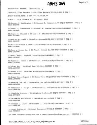 ,qWS %9~            ~~~~~Page 1 of 2

RECORD TYPE:   FEDERAL     (NOTES MAIL)

CREATOR:William Perhach      ( CN=Williamn Perhach/OU=CEQ/O=EOP    [ CEO I

CREATION DATE/TIME:      5-SEP-2002 09:20:08.00

SUBJECT::   FOTA Climate Action Report, 2002

TO:Esseflce P'. Washington(     CN=Essence P. Washington/OU=CEQ/O=EOP@EOP        [ CEQ I
READ :UNKNOWN

TO:Samuel A. Thernstrom        CN=Samuel A. Thernstrom/OU=CEQ/O=EOP@EOP        [ CEO I
READ :UNKNOWN

TO:Angela R. StewartC CN=Angela R. Stewart/OU=CEQ/O=EOP@EOP           [ CEQ I
READ :UNKNOWN

TO:Andrea Sarzynski      CCN=Andrea Sarzynski/OU=WHO/O=EOP@EOP I CEO
READ :UNKNOWN

TO:William Perhach        CN=William Perhach/OtJ=CEQ/O=EOP@EOP    [ CEQ ]
READ :UNKNOWN

TO:John L. Howard Jr.      C CN=John L. Howard Jr./OU=CEO/O=EOP@EOP F CEQ
READ :UNKNOWN

TO:Phil Cooney ( CN=Phil Cooney/OU=CEQ/O=EOP@EOP         [CEQ I
READ :UNKNOWN

TO:Roberta L. Conde      ( CN=Roberta L. Conde/OU=CEQ/O=EOP(?EOP [CEO I
READ :UNKNOWN

TO:Dinah Bear    CCN=Dinah Bear/OU=CEQ/O=EOP@EOP [CEQO
READ :UNKNOWN

TO:Ellen Athas   CCN=Ellen Athas/OU=CEQ/O=EOP@EOP F CEO I
READ :UNKNOWN

TO:Susan Yonts-Shepard ( CN=Susarn Yonts-Shepard/OU=CEQ/O=EOP(4EOP [ CEQ I
READ :UNKNOWN

TO:Natalie Towcimak ( CN=Natalie Towcimfak/OU=CEQ/O=EOP@BOP         F CEO I
READ :UNKNOWN

TO:Elizabeth A. Stolpe      C CN=Elizabeth A. Stolpe/OU=CEQ/O-EOP@EOP F CEO 2
READ :UNKNOWN

TO:Virginia Stephens      C CN=Virginia Stephens/OU=CEQ/O=EOP@EOP F CEO
READ :UNKNOWN

TO;QRice@ceq.eop.goV@EOP       C QRice~ceq.eop.gov@EOP F CEO I
READ :UNKNOWN

TO:William L. Leary       CCN=William L. Leary/OU=CEQ/O=EOP@EOP F CEOQ
READ:UNKNOWN

TO:Horst Creczmiel.       CN=Horst Greczmiel/OU=CEQ/>=EOP@EOP     [CEO   I
READ :UNKNOWN

TO:JamesConnaughton~ceq.eop.gov           C James_Connaughton~ceg.eop.gov FUNKNOWN I



 file://D:SEARCH_'7_28_03_CEQ369_fbwjv9003_ceq .txt                                      6/23/2006
 