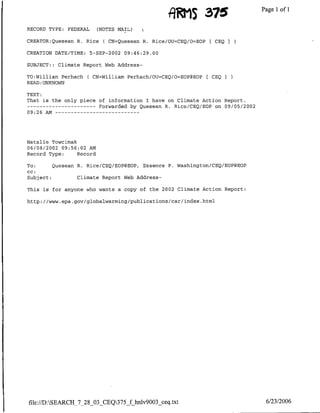 I9RtS 375                   Page 1 1
                                                                                      of
RECORD TYPE:   FEDERAL     (NOTES MAIL)

CREATOR:Quesean R. Rice      (   CN=Quesean R. Rice/OU=CEQ/O=EOP[ CEQ

CREATION DATE/TIME:      5-SEP-2002   09:46:29.00

SUBJECT::   Climate Report Web Address-

TO:William Perhach    ( CN=William Perhach/OU=CEQ/O=EOP@EOP    [CEQ
READ :UNKNOWN

TEXT:
That is the only piece of information I have on Climate Action Report.
---    ---------           Forwarded by Quesean R. Rice/CEQ/EOP on 09/05/2002
09:26 AM      - - - -- - … - -- - - - -




Natalie TOWCimak
06/04/2002 09:56:02 AM
Record Type:     Record

To:      Quesean R. Rice/CEQ/EOP@EOP, Essence P. Washington/CEQ/EOP@EOP
CC:
Subject:         Climate Report Web Address-

This is for anyone who wants a copy of the 2002 Climate Action Report:

http://www.epa.gov/globalwarming/publications/car/index.html




file://D:SEARCH_7_28_03_CEQ375_f hnlv9003 ceq.txt                              6/23/2006
 