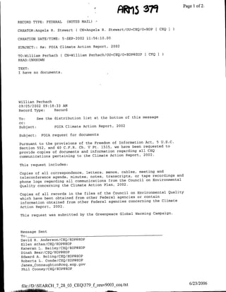 Fial 379                 Page 1oft2

RECORD TYPE: FEDERAL     (NOTES MAIL)

CREATOR:Angela R. Stewart C CN=Angela R. Stewart/OU=CEQ/O=EOP[ CEQ 3

CREATION DATE/TIME:    5-SEP-2002 11:56:10.00

SUBJECT: : Re: FOIA Climate Action Report, 2002

TO:Williamf Perhach ( CN=William Perhach/OU=CEQ/O=EOP@EOP   [CEQ I
READ :UNKNOWN

TEXT:
I have no documents.




William Perhach
09/05/2002 09:18:33 AM
Record Type:    Record

To:       See the distribution list at the bottom of this message
cc:
Subj ect:         FOIA Climate Action Report, 2002

Subject:   FOIA request for documents

Pursuant to the provisions of the Freedom of Information Act, 5 U.S.C.
Section 552, and 40 C.F.R. Ch. V Pt. 1515, we have been requested to
provide copies of documents and information regarding all CEQ
communications pertaining to the Climate Action Report, 2002.

This request includes:

Copies of all correspondence, letters, memos, cables, meeting and
teleconference agenda, minutes, notes, transcripts, or tape recordings and
phone logs regarding all communications from the Council on Environmental
Quality concerning the Climate Action Plan, 2002.

 Copies of all records in the files of the Council on Environmental Quality
 which have been obtained from other Federal agencies or contain
 information obtained from other Federal agencies concerning the Climate
 Action Report, 2002.

 This request was submitted by the Greenpeace Global Warming Campaign.



 Message Sent
 To: ______________________________
 David R. Anderson/CEQ/EOP@EOP
 Ellen Athas/CEQ/EOP@EOP
 Kameran L. Bailey/CEQ/EOP@EOP
 Dinah Bear/CEQ/EOP@EOP
 Edward A. Boling/CEQ/EOP@EOP
 Roberta L. Conde/CEQ/EOP@EOP
 Jamnes Connaughton~ceq .eop .gov
  Phil Cooney/CEQ/EOP@EOP



 file://D:SEARCH _7_28_03_CEQ379_f zeuv9003 ceq.txt                          6/23/2006
 