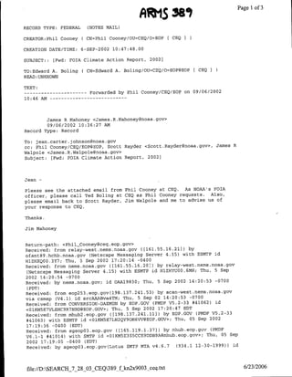 RRIS Me,                             Page 1 of 3

RECORD TYPE:   FEDERAL     (NOTES MAIL)

CREATOR:Phil Cooney      C CN=Phil Cooney/OU=CEQ/O=EOP   [ CEQ I

CREATION DATE/TIME:      6-SEP-2002 10:47:48.00

SUBJECT::   fFwd: FOTA Climate Action Report, 2002)

TO:Edward A. Boling      ( CN=Edward A. Boling/OU=CEQ/O=EOP@EOP[ CEO I
READ :UNKNOWN

TEXT:
-----       ------     Forwarded by Phil Cooney/CEQ/EOP on 09/06/2002
10:46 AM -- - - - - - - - - -  - - -




        James R Mahoney <James.R.Mahoney~noaa.gov>
        09/06/2002 10:36:27 AM
Record Type: Record

To: jean. carter. johnson~noaa.gov
cc: Phil Cooney/CEQ/EOP@EOP, Scott Rayder <Scott.Rayder~noaa.gov>,       James R
Walpole <James. R.Walpole~noaa. gov>
Subject: [Fwd: FOIA Climate Action Report, 20021




Jean-

Please see the attached email from Phil Cooney at CEQ. As NOAA's FOIA
officer, please call Ted Boling at CEQ as Phil Cooney requests. Also,
please email back to Scott Rayder, Jim Walpole and me to advise us of
your response to CEQ.

Thanks.

Jim Mahoney


Return-path: <Phil_Cooney~ceq. eop .gov>
Received: from relay-west.nems.noaa.gov ((161.55.16.21]) by
ofant89.hchb.noaa.gov (Netscape Messaging Server 4.15) with ESMTP id
HI-ZH-XQOO.3Y7; Thu, 5 Sep 2002 17:20:14 -0400
Received: from nems.noaa.gov ([161.55.16.201) by relay-west.nems.floaa.gov
 (Netscape Messaging Server 4.15) with ESMTP id HlZH-YUOO.6MH; Thu, 5 Sep
2002 14:20:54 -0700
Received: by nems.noaa.gov; id OAA19830; Thu, 5 Sep 2002 14:20:53 -0700
 (PDT)
                                     37 24   3
Received: from eop253.eop.gov(198.1 . l.5 ) by scan-west.nems.noaa.gov
via csmap (V4.1) id srcAAABva4TM; Thu, 5 Sep 02 14:20:53 -0700
Received: from CONVERSION-DAEMON by EOP.GOV (PMDF V5.2-33 #41062) id
<O1KN5E7VLEH-C9R7NBD@EOP.GOV>; Thu, 5 Sep 2002 17:20:47 EDT
Received: from mhub2.eop.gov ([198.137.241.11)) by EOP.OOV (PMDF V5.2-33
#41062) with ESMTP id <OlKM5E7LN2QY9OM6VV@EOP.GOV>; Thu, 05 Sep 2002
17:19:36 -0400 (EDT)
Received: from sgeop03.eop.gov ([165.119.1.37)) by mhub.eop.gov (PMDF
V6.1-1 #41014) with SMTP id <OlKm5E3S5CCE9D)DB9A~mhub.eop.gov>; Thu, 05 Sep
2002 17:19:05 -0400 (EDT)
Received: by sgeopo3.eop.gov(Lotus SMTP MTA v4.6.7    (934.1 12-30-1999)) id




 file://D:SEARCH_7_28_03 CEQ389_f kn2x9003 ceq.txt                                  6/23/2006
 