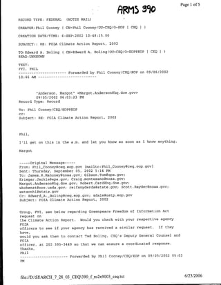 390
                                                                AR~~iS            ~   Pagel1 of 5
RECORD TYPE:         FEDERAL     (NOTES MAIL)

CREATOR:Phil Cooney            ( CN=Phil Cooney/OU=CEQ/O=EOP [ CEQ I

CREATION DATE/TIME:            6-SEP-2002 10:48:15.00

SUBJECT::     RE:     FOIA Climate Action Report,       2002

TO:Edward A. Boling            ( CN=Edward A. Boling/OU=CEQ/O=EOP@EOP   CEQ   I
READ :UNKNOWN

TEXT:
FYI, PHIL
---      ---------                Forwarded by Phil Cooney/CEQ/EOP on 09/06/2002
10:46 Am --          - - - -   - - - - -   - - -




        "Anderson, Margot" <Margot .Anderson~hq.doe.gov>
        09/05/2002 06:03:23 PM
Record Type: Record

To: Phil Cooney/CEQ/EOP@EOP
cc:
Subject: RE: FOIA Climate Action Report,            2002




Phil,

I'll get on this in the a.m. and let you know as soon as I know anything.

Margot


      Original Message ---
       ---
From: PhilCooney~ceq.eop.gov [mailto:Phil-Cooney~ceq.eop.gov)
Sent: Thursday, September 05, 2002 5:14 PM
To: James .R.Mahoney~noaa.gov; Gibson.Tom~epa.gov;
Krieger.Jackiegepa.gov; Craig.montesanognoaa.gov;
Margot.Anderson~hq.doe.gov; Robert .Cardghq.doe.gov;
whohenst~oce.usda.gov; reifsnyderda~state.gov; Scott.Raydergnoaa.gov;
watsonhl~state gov
Cc: EdwardA._Boling~ceq.eop.gov; sdale~ostp.eop.gov
Subject: FOIA Climate Action Report, 2002


Group, FYI,          see below regarding Greenpeace Freedom of Information Act
request on
the Climate Action Report.  Would you check with your respective agency
FOIA
officers to see if your agency has received a similar request.  If they
have,
would you ask them to contact Ted Boling, CEQ's Deputy General Counsel and
FOIA
officer, at 202 395-3449 so that we can ensure a coordinated response.
Thanks,
 Phil
 ----          -------             Forwarded by Phil Cooney/CEQ/EOP on 09/05/2002 05:03
 PM



 file://D:SEARCH_7_28_03_CEQ390_f ro2x9003_ceq.txt                                      6/23/2006
 