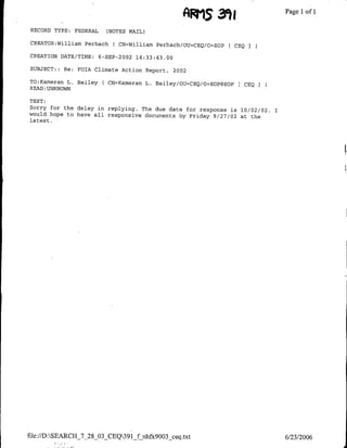 AR1,5 3')                   Page 1 1
                                                                                     of

 RECORD TYPE:     FEDERAL    (NOTES MAIL)

 CREATOR:William Perhach       ( CN=William Perhach/OU=CEQ/o=EOP [ CBQ I
 CREATION DATE/TIME: 6-SEP-2002 14:33:43.00

 SUBJECT: : Re:   FOIA Climate Action Report, 2002

TO:Kameran L. Bailey        ( CN=Kameran L. Bailey/OU=CEQ/o=EOPgEOPt CEQ
READ :UNKNOWJN

TEXT:
Sorry for the delay in replying. The due date for response
                                                           is 10/02/02.    I
would hope to have all responsive documents by Friday 9/27/02
                                                              at the
latest.




file://D:SEARCH_7_28_03_CEQ391ffnhfx9003_ceq.txt                             6/23/2006
 