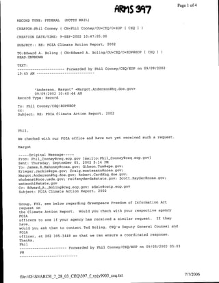 ARMS Sf97Page 1 4
                                                                         of

RECORD TYPE: FEDERAL            (NOTES MAIL)

CREATOR:Phil Cooney          ( CN=Phil Cooney/OU=CEQ/O=EOP        [ CEQI

CREATION DATE/TINE:          9-SEP-2002 10:47:05.00

SUBJECT:: RE: FOTA Climate Action Report,              2002

TO:Edward A. Boling           ( CN=Edward A. Boling/OU=CEQ/O=EOP@EOP[ CEQI
READ :UNKNOWN

TEXT:
--    ----------                 Forwarded by Phil Cooney/CEQ/EOP          on 09/09/2002
10:45 AM --           - - - - - - - - -   - - -




            "Anderson, Margot" <Margot         .Anderson~hq.   doe. gov>
            09/09/2002 10:40:44 AM
Record Type: Record

To: Phil Cooney/CEQ/EOP@EOP
cc:
Subject: RE: FOIA Climate Action Report, 2002



Phil,

We checked with our FOIA office and have not yet received such a request.

Margot

--    Original Message ---
      -
From: PhilCooney~ceq.eop.gov             [mailto:Phil_Cooney~ceq.eop.gov)
Sent: Thursday, September 05, 2002 5:14 PM
To: James .R.Mahoney~noaa.gov; Gibson.Tom~epa.gov;
Krieger.Jackie~epa. gov; Craig.montesano~noaa .gov,
Margot .Anderson~hq.doe.gov; Robert .Card~hq.doe.gov;
whohenst~oce.usda~gov; reifsnyderda~state.gov; Scott .Rayder~noaa.gov;
watsonhl~state .gov
Cc: Edward_A. _Bolinggceq.eop.gov; sdale~ostp.eop.gov
Subject: FOIA Climate Action Report, 2002


Group, FYI, see below regarding Greenpeace Freedom of Information Act
request on
the Climate Action Report. Would you check with your respective agency
FOIA
officers to see if your agency has received a similar request.  If they
have,
would you ask them to contact Ted Boling, CEQ's Deputy General Counsel and
FOIA
officer, at 202 395-3449 so that we can ensure a coordinated response.
 Thanks,
 Phil
 --       ---------               Forwarded by Phil Cooney/CEQ/EOP on 09/05/2002 05:03
 PM




 file://D:SEALRCH_7_28_03_CEQ397_f xyjy9003_ceq.txt                                      7/7/2006
 