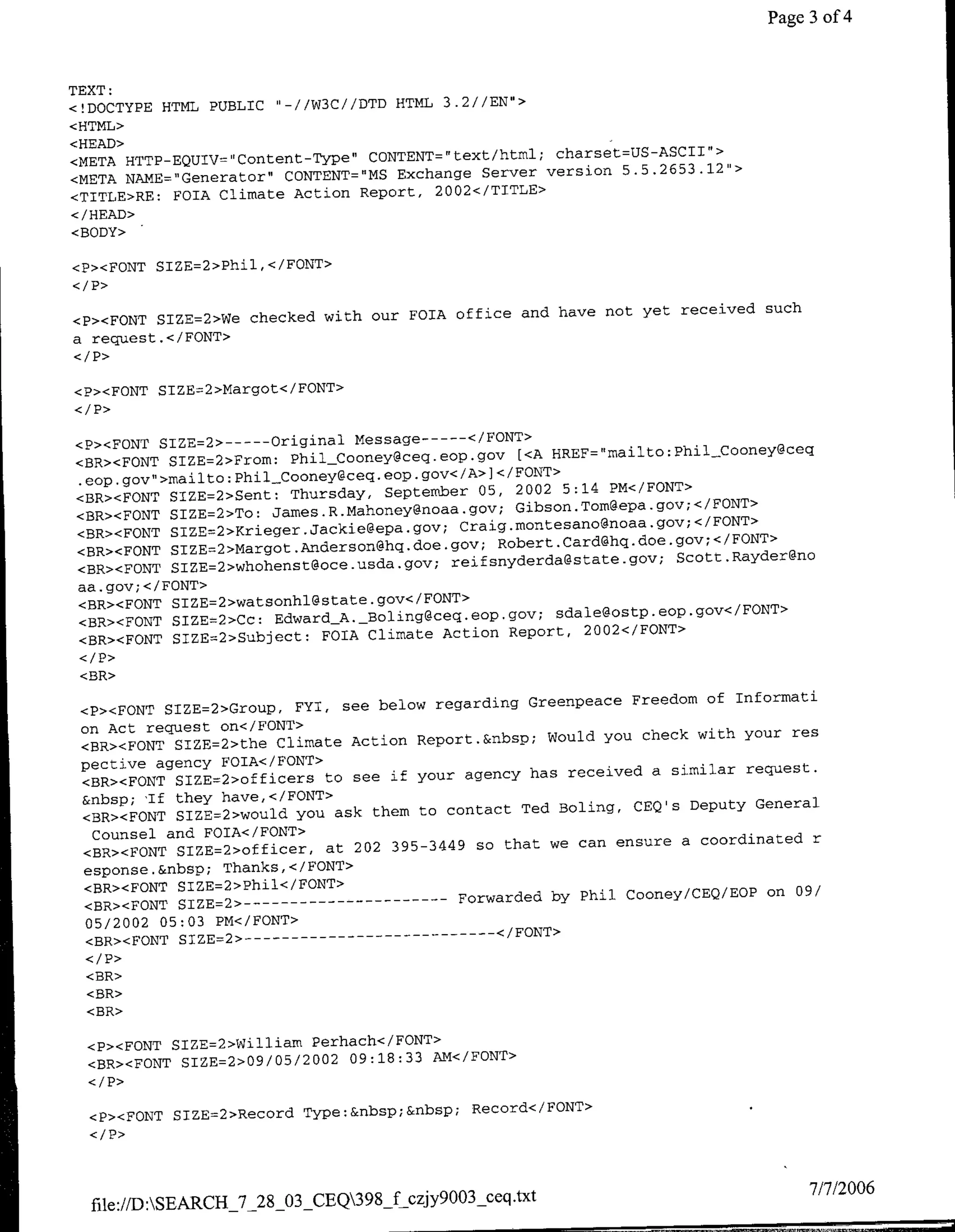 Page 3 of 4


TEXT:
<!DOCTYPE HTML PUBLIC ",-//W3C//DTD HTML 3.2//EN'>
<HTML>
<HEAD>
                                                     charset=US-ASCII">
<META HTTP-EQUIV="Content-Type" CONTENT=text/html;
                                             Server version 5.5.2653.12">,
<META NAME="Generator" CONTENT='MS Exchange
<TTTLE>RE: FOTA Climate Action Report, 2002</TITLE>
</HEAD>
<BODY>

<P><FONT SIZE=2>Phil,</FONT>
<I P>
                                                and have not yet received such
<P><FONT SIZE=2>We checked with our FOIA office
a request.</FONT>


<P><FONT SIZE=2>Margot</FONT>


<P>cFONT SIZE=2>----Original Message----</FONT>
                                                 [<A HRF"aloPhlCoe~e
<BR><FONT SIZE=2>Fromf: PhijjCooney~ceg.eop.gov
.eop~gov">milto:PhilCooney~ceq.eop.gov</A>]</FONT>
                                                2002 5:14 PM</FONT>
<BR><FONT SIZE=2>Sent: Thursday, September 05,
                                                Gibson.Tomgepa.gov;</FONT>
<BR><FONT SIZE=2>To: Jae..aoe~oagv
<BR><FONT SIE2KigrJakeeagv                Craig*montesano~noaa.gov;</FONT>
                                              RoetCr~qdo~o;/O
<BR><FONT SIZE=2>Margot.Ande~rsornhq.doe.gov;
<BR><PONT SIE2woes~c~sagv                rejfsnyderda@state.gov; Scott .Rayder~rno
aa.gov;</FONT>
<BR><FONT SIE2wtoh~saegv/OT
                                                      sdale~ostp.eop.gov</FONT>
<BR><FONT SIZE=2>Cc: Edar A.-Boling~ceq.eop.gov;
<BR><FONT SIZE=2>Subject: FOIA Climate  Action Report, 2002</FONT>
</1'>
 <BR>

                                                   Greernpeace Freedom of Informati
 <P>•FONT SIZE=2>Croup, FYI, see below regarding
 on Act request on</FONT>
                                                     Would you check with your res
 <BR><FONT SIZE=2>the Climate Action Report.&flbsp;
 pective agency FOIA</EONT>
                                                   has received a similar request.
 <BR><FONT SIZE=2>officers to see if your agency
 &nbsp; 'If they have,</FONT>
                                                  Ted Boling, CEQ's Deputy General
 <BR><FONT SIZE=2>would you ask them to contact
   Counsel and FOIA</FONT>
                                               that we can ensure a coordinated r
 <BR><FONT SIZE=2>officer, at 202 395-3449 so
 esponse .&nbsp; Thanks, </ FONT>
 <BR><FONT SIZE=2>Phil</FONT>
  <BR><FONT 1ZE=2> ------------            Forwarded by Phil Cooney/CEQ/EOP on 09/
  05/2002 05:03 PM</FONT>
  <BR><FONT SIZE=2>---------------</FONT>
  </ P>
  <BR>
  <BR>
  <BR>

  <P><FONT SIZB=2>WilliaW Perhach</FONT>
                          2002
  <BR><FONT SIZE=2>09/05/      09:18:33 AM</FONT>



  <P><FONT 51ZE=2>Record Type:&nbsp;&nbSp;    Record</FONT>




                                                                                  7/7/2006
  file://W:SEALRCH_'7-28-03_CEQ39_f czjy9003Sceq .txt
 