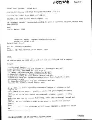 S'%B
                                                              ARD15            ~~Page 1 4
                                                                                       of

RECORD TYPE: FEDERAL     (NOTES MAIL)

CREATOR:Phil Cooney    ( CN=Phil Cooney/OU=CEQ/>=EOP   CEQI

CREATION DATE/TINE: 9-SEP-2002 10:47:14.00

SUBJECT: : RE:   FOTA Climate Action Report,   2002

TO:"Anderson, Margot" <Margot.Andersofl(hq.doe.gov>    ("Anderson,   Margot" <Margot.Ande
READ :UNKNOWN

TEXT:
thanks, Margot, Phil




        "Anderson, Margot" <Margot .Anderson~hq.doe.gov>
        09/09/2002 10:40:44 AMA
Record Type: Record

To: Phil Cooney/CEQ/EOP@EOP
CC:
Subject: RE: FOIA Climate Action Report, 2002



Phil,

                                                          such a request.
We checked with our FOIA office and have not yet received

Margot

       -OriginalMessage ---
 From: PhilCooney~ceq.eop.gov [mailto:Phi~lCooneygceq.eop.gov)
 Sent: Thursday, September 05, 2002 5:14 PM
 To: James ,R.Mahoney~noaa.gov; Gibson.Tom~epa.gov;
 Krieger .Jackie~epa .gov; Craig .montesanognoaa .gov;
 Margot *Andersonghq.doe.gov; Robert .Card~hq.doe.gov;
 whohenstgoce.usda.gov; reifsnyderda@state.90v; Scott .Rayder~rnoaa.gov,
 watsonhl~state . gov
 Cc: Edward_A. _Boling@ceq.eop.gov; sdale~ostp.eop.gov
 Subject: EQIA Climate Action Report, 2002


                                                                   Act
 Group, FYI, see below regarding Greenpeace Freedom of Information
 request on
 the Climate Action Report.  Would you check with your respective agency
 FOIA
                                                                  If they
 officers to see if your agency has received a similar request.
 have,
                                                                 Counsel and
 would you ask them to contact Ted Boling, CEQ's Deputy General
 FOIA
                                                               response.
 officer, at 202 395-3449 so that we can ensure a coordinated
 Thanks,
 Phil
                            Forwarded by Phil Cooney/CEQ/EOP on 09/05/2002   05:03
 ------------
 PM




                                                                                     7/7/2006
 file://D:SEARCH 7_28-03 CEQ398_f z1y9003_ceq.txt
 