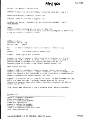 Afts qCO                     Page 1 2
                                                                                  of

RECORD TYPE: FEDERAL     (NOTES MAIL)

CREATOR:William Perhach    ( CN=William Perhach/OU=CEQ/O=EOP[   CEQ   I

CREATION DATE/TME:     9-SEP-2002 15:21:52.00

SUBJECT;::   FOIA Climate Action Report, 2002

TO:Edward A. Boling    ( CN=Edward A. Boling/OU=CEQ/O~EOP@EOP[ CEQ
READ:UNKNOWN

TEXT:
Wondering what beginning date to use for this FOIA.
 ------------           Forwarded by William Perhach/CEQ/EOP on 09/09/2002
03:14 PM…--   - - - - -- - - - - - -




William Perhach
09/05/2002 09:18:33 AM
Record Type:    Record

To:        See the distribution list at the bottom of this message
cc:
Subject:           FOIA Climate Action Report,   2002

Subject:     FOIA request for documents

Pursuant to the provisions of the Freedom of Information Act, 5 U.S.C.
Section 552, and 40 C.F.R. Ch. V Pt. 1515, we have been requested to
provide copies of documents and information regarding all CEQ
communications pertaining to the Climate Action Report, 2002.

This request includes:

Copies of all correspondence, letters, memos, cables, meeting and
teleconference agenda, minutes, notes, transcripts, or tape recordings and
phone logs regarding all communications from the Council on Environmental
Quality concerning the Climate Action Plan, 2002.

Copies of all records in the files of the Council on Environmental Quality
which have been obtained from other Federal agencies or contain
information obtained from other Federal agencies concerning the Climate
Action Report, 2002.

This request was submitted by the Greenpeace Global Warming Campaign.




Message Sent
To: ________________________________
David R. Anderson/CEQ/EOP@EOP
Ellen Athas/CEQ/EOP@EOP
Kameran L. Bailey/CEQ/EOPf3EOP
Dinah Bear/CEQ/EOP@EOP
Edward A. Boling/CEQ/EOP@EOP
Roberta L. Conde/CEQ/EOP@EOP
James-Connaughton~ceq. eop .gov 8 mnet
Phil Cooney/CEQ/EOP@EOP




file://D:SEARCH_7_28_03_CEQ400_f b~lz9003 ceq.txt                           7/7/2006
 