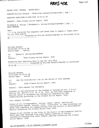 A~~tlS
                                                          L4~~~~,             Page 1of 2

RECORD TYPE:   FEDERAL   (NOTES MAIL)

                                      Perhach/OU=CEQ/O=EOP [ CEQ
CREATOR:Williamn Perhach ( CN=William
                             0 02   10:01:31.00
CREATION DATE!TIME:1O-SP-2

SUBJECT::    FOTA Climate Action Report, 2002
                                A. Boliflg/OU=CEQ/O=EOP@EOP   [ CEQ I
TO:Edward A. Boling ( CN=Edward
READ :UNKNOWN

TEXT:                                                                 date"
                                        asked them to Supply a "begin
 --    I've contacted the requester and
      --
for our FOIA search.PehcCEEOon01022095
 --   -------        Forwarded by WilliamPrhcCE/Pon01/22095




 William Perhach
 09/09/2002 03:20:14 PM
 Record Type:    Record

 To:      Edward A. Boling/CEQ/EOP@EOP
 CC:
 Subject:         FOIA Climate Action Report, 2002

                                to use for this FOTA.  Q/Pon00922
 Wondering what beginning date                                 n0/920
  ------------           Forwarded by William Perhach/CEQ/O




 William Perhach
 09/05/2002 09:18:33 AM
 Record Type:    Record
                                            bottom of this message
  To:      See the distribution list at the
  CC:
  Subject:         FOIA Climate Action Report, 2002

  Subject:     FOIA request for documents
                                                                   U.S.C.
                                     Freedom of Information Act, 5
  Pursuant to the provisions of the                                  to
                                  V Pt. 1515, we have been requested
  Section 552, and 40 C.F.R. Ch.                             CEO
                                   information regarding all
  provide copies of documents and
  communications pertaining to  the Climate Action Report, 2002.

  This request includes:
                                                                  and
                                 letters, memos, cables, meeting
  Copies of all correspondence,                            tape recordings and
                                   notes, transcripts, or
  teleconference agenda, minutes,           from the Council on Environmental
  phone logs regarding all communications
                                  Action Plan, 2002.
  Quality concerning the Climate
                                                                       Quality
                                       of the Council on Environmental
  Copies of all records in the files Federal agencies or contain
                                 other
  which have been obtained from                      concerning the Climate
   information obtained from other Federal agencies
  Action Report, 2002.


                                                                                    7/7/2006
                                        4OaO03 ceq.txt
   file://DASEARCH 7_28_03_CEQ402_f 60
 