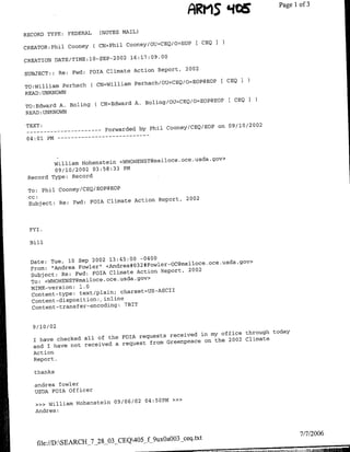 FARMS 'ICE           Page 1 3
                                                                                            of


RECORD TYPE:      FEDERAL        (NOTES MAIL)

                                                          I CEQ I
CREATOR:Phil Cooney         ( CN=Phil Cooney/OU=CEQ/O=EOP
                                       2
                                           16:17:09.00
CREATION DATE/TIME:10-SEP-200
                                                                2002
SUBJECT:: Re: Fwd:        FOTA Climate Action Report,

                                            Perhach/OU=CEQ/O=EOP@EOP
                                                                         [CEQ I
TO:William Perhach        (CN=WillJiam
READ :UNKNOWN
                                                                             [ CEQO
                             (CN=Edward     A. BoliflQ/OU=CEQ!O=EOP@EOP
TO:Edward A. Boling
READ :UNKNOWN

TEXT:                                                              on 09/10/2002
--   ----------                   Forwarded by Phil Cooney/CEQ/EOP
                  - - -     --   - - - -   - - -
04:01 PM --



                                                           .oce .usda.gov>
         William H-ohenstein <WIIOHENST~flailoce
         09/10/2002 03:58:33 PM
 Record Type: Record

 TO: Phil Cooney/CEQ/EOP@EOP
 CC:
                                Action Report,                  2002
 Subject: Re: Fwd: FOIA Climate



 FYI.

 Bill


                                       -0400
  Date: Tue, 10 Sep 2002 13:45:00
  From: "Andrea Fowler'!  <Ade#3#olrO~alc~c~sagv
                                      Action Report,             2002
  Subject: Re: Fwd: FOIA Climate
                              .usda.gov>
  To: <WHOHIENST~mailoce .oce
  MIME-version:  1.0
                               charsetAJS-ASCII
  Content-type: text/plain;
  Content-dispositiofl½  inline
                                 7BIT
  Cotn-rnfe-noig


  9 /10 /02
                                                       my office through today
                             FOIA requests received in
  I have checked all of the                          on the 2002 Climate
                             request from Greenpeace
  and I have niot received a
  Action
  Report.

   thanks

   andrea fowler
   USDA FOIA Of ficer
                                    04:5OPM              »>>
   >>> William H-ohenstein 09/06/02
   Andrea:




                                                                                           7/7/2006
                                                               ceq.txt
    file://D:SEARCH_7_28_03_CEQ405_f_9uxOaO03
 