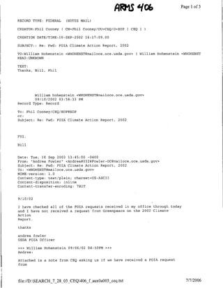 AWMS 906                        Pagel1 of 3

RECORD TYPE:   FEDERAL     (NOTES MAIL)

CREATOR:Phil Cooney      ( CN=Phil Cooney/OTJ=CEQ/O=EOP    [CEQ

CREATION DATE/TIME:10-SEP-2002      16:17:09.00

SUBJECT: : Re: Fwd: FOIA Climate Action Report, 2002

TO:William H-ohenstein <WHOH-ENST~mailoce.oce.usda.gov>       ( William H-ohenstein <WH-OHENST
READ: UNKNOWN

TEXT:
Thanks, Bill, Phil




        William H-ohenstein <WH-OHENST~mailoce.oce.usda.gov>
        09/10/2002 03:58:33 PM
Record Type: Record

To: Phil Cooney/CEQ/EOP@EOP
cc:
Subject: Re: Fwd: FOTA Climate Action Report,       2002




FYI.

Bill


Date: Tue, 10 Sep 2002 13:45:00 -0400
From: "Andrea Fowler" <Andrea#032#Fowler-OC~mailoce.oce.usda.gov>
Subject: Re: Fwd: FOIA Climate Action Report, 2002
To: <WHOHENSTc~mailoce.oce.usda.gov>
MIME-version: 1.0
Content-type: text/plain; charset=US-ASCTI
Content-disposition: inline
Content-transfer-encoding: 7BIT


9 /1I0 /02

I have checked all of the FOIA requests received in my office through today
and I have not received a request from Greenpeace on the 2002 Climate
Action
Report.

thanks

andrea ifowler
USDA FOIA Officer

>>> William H-ohenstein 09/06/02 04:50PM      »>>
Andrea:

Attached is a note from CEQ asking us it we have received a FOIA request
from




file://D:SEARCH_7_28_03_CEQ406_f aux0a003_ceq.txt                                   7/7/2006
 