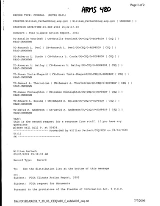 Pagel1 of2


RECORD TYPE: FEDERAL      (NOTES MAIL)

CREATOR:WilliamPerhachgce4.eop.gov         CWilliam-Perhach~ceq.eop.gov [UNKNOWN
CREATION DATE/TIME:16-SEP-2002 16:22:17.00

SUBJECT: : POIA Climate Action Report, 2002

TO:Natalie Towcimak    ( CN=Natalie Towcimak/OU=CBQ/O=EOP@EOP [ CEQI
READ :UNKNOWN

TO:Kenneth L. Peel    C CN=Kenneth     L. Peel/OU=CEQ/Or~EOP@E0P   [ CEQ
READ :UNKNOWN

TO:Roberta L. Conde    C CN='Roberta    L. Conde/OU=CEQ/O=EOP@EOP    [ CEQ
READ :UNKNOWN

TO:Kameran L. Bailey     ( CN=Kameran L. Bailey/OtT=CEQ/O=EOP@EOP [ CEQ
READ:UNKNOWN

TO:Susan Yonts-Shepard      CN=Susan Yonts-Shepard/OU=CEQ/O=EOP@EOP           [ CEQ I
READ :UNKNOWN

TO:Samuel A. Thernstrom      CN=Samuel A. Thernstrom/0U=CEQ/O=EOP(3EOP              CEQ   I
READ :UNKNOWN

TO:James Connaughton     ( CN=James Connaughton/OU=CEQ/O=EOP@EOP       [ CEQ    I
READ :UNKNOWN

TO:Edward A. Boling    ( CN=Edward A. Boling/OU=CEQ/O=EOP@EOP        [ CEQI
READ :UNKNOWN

TO:David R. Anderson     C CN=David    R. Anderson/OU=CEQ/O=EOP~EOP    [ CEQ    I
READ :UNKNOWN

TEXT:
This is the second request for a response from staff. If you have any
questions
please call Bill P. at 50826.
                ------------ Forwarded by William Perhach/CEQ/EOP on 09/16/2002
04:11
PM --------------




William Perhach
09/05/2002 09:18:33 AM

Record Type:    Record


To:   See the distribution list at the bottom of this message

CC:
Subject:   FOIA Climate Action Report, 2002

Subject:   FOIA request for documents

Pursuant to the provisions of the Freedom of Information Act,              5 U.S.C.




file://D:SEARCH_7_28_03_CEQ420_f axh6aOO3 ceq.txt                                             7/7/2006
 