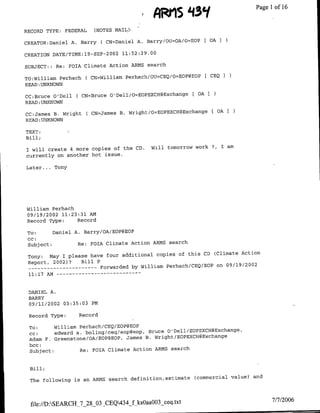 AI1J1 tj0t                       Page 1 16
                                                                                         of

RECORD TYPE: FEDERAL        (NOTES MAIL)'r

CREATOR:Dafliel A. Barry        ( CN=Daniel A. Barry/OIUhOA/O=EOP [ OA I
                                 2002
CREATION DATE/TIME:19-SEP-              11:52:29.00

SUBJECT: : Re: FOIA Climate Action ARMS search

TO:William Perhach        ( CN=William Perhach/OTUhCEQ/O=EOP@EOP   C CEQI
READ :UNKNOWN

CC:Bruce O'Dell    ( CN=Bruce O'Dell/O=EOPEXCH@Exchange       [ OA3
READ :UNKNOWN

CC:James B. Wright        ( CN=James B. Wright/O=EOPEXCH@Exchange     £OA I
READ :UNKNOWN

TEXT:
Bill;

                                                 Will tomorrow work ?   I am
I will create 4 more copies of the CD.
currently on another hot issue.

Later ... Tony




William Perhach
09/19/2002 11:23:31 AM
Record Type:        Record

 To:        Daniel A. Barry/OA/EOP@EOP
 CC;
 Subject:           Re:    rOIA Climate Action ARMS search

                                                               (Climate Action
 Tony:   May I please have tour additional copies of this CD
 Report, 2002)?    Bill P
 --    ---------          Forwarded by William Perhach/CEO/EOP on 09/19/2002
 11:17 AM -- - - - - - - - - -     - - -



 DANIEL A.
 BARRY
 09/11/2002    03:35:03    PM

 Record Type:       Record

 To:      William Perhach/CEQ/EOP@EOP
 cc:      edward a. boling/ceq/eop~eop, Bruce O'Dell/EOPEXCH@Exchange,
 Adam F. Greenstone/OA/EOP@EOP, James B. Wright/EOPEXCH@Exchange
 bcc:
 Subject:         Re: FOTA Climate Action ARMS search


  Bill;

                                                               (commercial value)' and
  The following is an ARMS search definitiofl,estimate



                                                                                         7/7/2006
  file://D:SEARCH-7 28-03-CEQ434_f ks0aaO03_ceq.txt
 