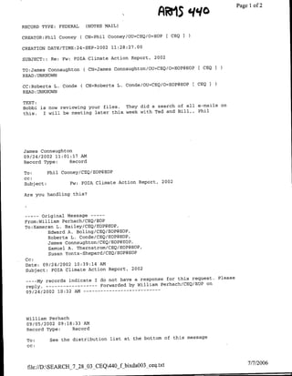 AR'i5
                                                                 qqo                  ~~~Page 1 of 2


RECORD TYPE:    FEDERAL     (NOTES MAIL)

CREATOR:Phil Cooney ( CN=Phil Cooney/OU=CEQ/O=EOP            [ CEQ I

                                 0 02
CREATION DATE/TIME:24-SEP-2             11:28:27.00

SUBJECT: : Re: Fw:    FOTA Climate Action Report,     2002

                             CN=James Connaughton/OU`=CEQ/O=EOP@EOP    [ CEQ I
TO:Jamfes Connaughton
READ :UNKNOWN

CC:Roberta L. Conde        (CN=Roberta L,. Conde/OU=CEQ/O=EOP@EOP E CEQ I
READ :UNKNOWN

TEXT:
Bobbi is now reviewing your files.   They did a search of all e-mails on
this.  I will be meeting later this. week with Ted and Bill,, Phil




James Connaughton
09/24/2002 11:01:17 AM
Record Type:    Record

To:         Phil Cooney/CEQ/EOP@EOP
cc:
 Subject:            Fw:   FOTA Climate Action Report, 2002

Are you handling this?




 --     -Original Message ---
 From:Williamf Perhach/CEQ/EOP
 To:Kameran L. Bailey/CEQ/ECP@EOP,
           Edward A. Boling/CEQ/EOP@EOP,
           Roberta L. Conde/CEQ/EOP@EOP,
           James Connaughton/CEQ/EOP@EOP,
           Samuel A. Thernstrom/CEQ/EOPgEOP,
           Susan Yonts-Shepard/CEQ/EOP@EOP
 Cc:
 Date: 09/24/2002 10:39:14 AMd
 Subject: FOTA Climate Action Report, 2002

                                                            request.             Please
 ---- My records indicate I do not have a response for this
 reply.-----------Forwarded           by William Perhach/CEQ/EOP on
 09/24/2002 10:32 AM --        - - -    - - - - - - - - -




 William Perhach
 09/05/2002 09:18:33 AM
 Record Type:    Record

 To:         See the distribution list at the bottom of this message
 CC:


                                                                                            7/7/2006
  file://D:SEARCH 7_28 03 CEQ440 f bixda0O3 ceq.txt
 