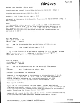 FIRMS                ~~~~~Pagel1   of 2
RECORD TYPE: FEDERAL   (NOTES MAIL)

CREATOR:William Perhach ( CN=William Perhach/OU=CEQ/O=EOP   t CEQI

CREATION DATE/TIME:25-SEP-2002 15:18:61.00

SUBJECT:: FOIA Climate Action Report, 2002

TO:Samuel A. Thernstrom ( CN=Samuel A. Thernstrom/OU=CEQ/O=EOP@EOP[ CEQ
READ :UKNOWN

TEXT:
--- No need to concern yourself with email. An ARMAS search has been
performed. Anything else ... if you have a question about whether or not
it's responsive, just send it over and we'll sort it our. Deadline is
tomorrow.- ---------          Forwarded by William Perhach/CEQ/EOP on
09/25/2002 03:08 PM -- - - - - - - - - - - - -




William Perhach
09/24/2002 10:39:14 AMA
Record Type:    Record

To:      See the distribution list at the bottom of this message
cc:
Subject:         FOIA Climate Action Report, 2002


----My records indicate I do not have a response for this request. Please
reply.-----------Forwarded by William Perhach/CEQ/EOP on
09/24/2002 10:32 AM - - - -- - - - -- - - - -



William Perhach
09/05/2002 09:18:33 AM
Record Type:    Record

To:      See the distribution list at the bottom of this message
CC:
Subject:         FOIA Climate Action Report, 2002

Subject:   FOIA request for documents

Pursuant to the provisions of the Freedom of Information Act, 5 U.S.C.
Section 552, and 40 C.F.R. Ch. V Pt. 1515, we have been requested to
provide copies of documents and information regarding all CEQ
communications pertaining to the Climate Action Report, 2002.

This request includes:

Copies of all correspondence, letters, memos, cables, meeting and
teleconference agenda, minutes, notes, transcripts, or tape recordings and
phone logs regarding all communications from the Council on Environmental
Quality concerning the Climate Action Plan, 2002.

 Copies of all records in the files of the Council on Environmental Quality
 which have been obtained from other Federal agencies or contain



 file://D :SEARCH_7_28_O3 CEQ445_f9pofa0O3 ceq.txt                               7/7/2006
 