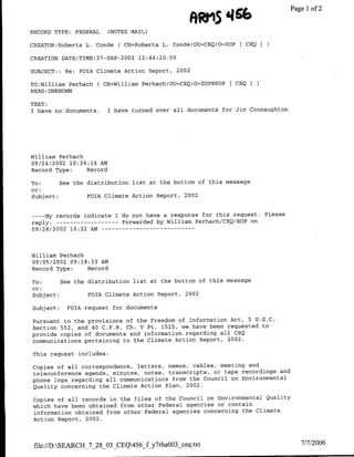 iftR M5466                  Page 1 of 2
RECORD TYPE: FEDERAL     (NOTES MAIL)

CREATOR:Roberta L. Conde ( CN=Roberta L. Conde/OU=CEQ/O=EOP     [ CEQ I

CREATION DATE/TTME:27-SEP-2002 12:44:20.00

SUBJECT::    Re: FOTA Climate Action Report, 2002

TO:William Perhach ( CN=William Perhach/OTJ=CEQ/O=EOP@EOP    [ CEQI
READ :UNKNOWN

TEXT:
I have no documents.     I have turned over all documents for Jim Connaughton




William Perhach
09/24/2002 10:39:14 AM~
Record Type:    Record

To:        See the distribution list at the bottom of this message
cc:
Subject:           FOTA Climate Action Report, 2002


----My records indicate I do not have a response for this request. Please
reply.-----------Forwarded by William Perhach/CBQ/EOP on
09/24/2002 10:32 AM   - - - - - - - - - - - - -



William Perhach
09/05/2002 09:18:33 AN
Record Type:    Record

To:         See the distribution list at the bottom of this message
cc:
Subject:            FOTA Climate Action Report, 2002

Subject:      FdIA request for documents

Pursuant to the provisions of the Freedom of Information Act, 5 U.S.C.
Section 552, and 40 C.F.R. Ch. V Pt. 1515, we have been requested to
provide copies of documents and information regarding all CEQ
communications pertaining to the Climate Action Report, 2002.

This request includes:

Copies of all correspondence, letters, memos, cables, meeting and
teleconference agenda, minutes, notes, transcripts, or tape recordings and
phone logs regarding all communications from the Council on Environmental
Quality concerning the Climate Action Plan, 2002.

Copies of all records in the files of the Council on Environmental Quality
which have been obtained from other Federal agencies or contain
information obtained from other Federal agencies concerning the Climate
Action Report, 2002.



 file://D:SEARCH_7_28_O3-CEQ456f~y7rha~O3 ceq.txt                                7/7/2006
 