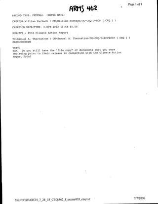 ARM5
                                                      4462                             Ilof1
                                                                                  ~~~~~~~Page

RECORD TYPE: FEDERAL        (NOTES MAIL)

CREATOR:William Perhach       ( CN=William Perhach/0U`=CEQ/O=EOP [ CEQ I

CREATION DATE/TIME:    3-OCT-2002 11:48:45.00

SUBJECT::   FOIA Climate Action Report

TO:SarQuel A. Thernstromf     C CN=Samuel   A. Thernstrom/OU=CEQ/O=EOP@EOP   FCEQ I
READ :UNKNOWN

TEXT:
Sam,  Do you still have the "file copy" of documents that you were
reviewing prior to their release in connection with the Climate Action
Report FOlA?




 file://D:SEARCH_7_28_03 CEQ462 fyrzmaO03 ceq.txt                                    7/7/2006
 
