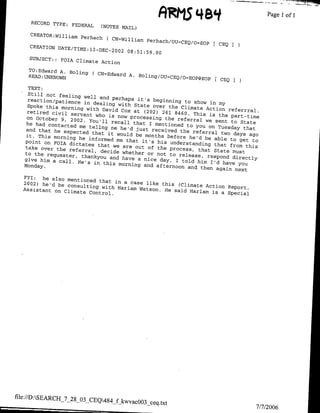 ARMS
                                                              44 84                       ~~~~~Page
     RECORD TIYPE: FEDERAL                                                                            I   of   I
                                (NOTES MAIL)
     CRBATOR*William Perhach
                                  ( CN=William Perhach/OUzcEQ/O
                                                                SOPF CBQ
     CREATION DATE/TIME:l
                            2   DEC 2002 08:51:59.0g
    SUBJECT:: FOIA Climate
                           Action
    TO:Edward A. Baling
                        ( CN=Edward A. Baling/OU=CEQ/0
    READ: UNXNowNq                                     EOP@EOP           CEQ

      Still not feeling
     reaction/patience well and perhaps it's beginning to
                         in dealing with State                   show in my
     Spoke this morning                           over the Climate Action
                          with David Cox at                                  referrral.
     retired civil servant                     (202) 261 8460. This
                              who is now processing                   is the part-time
     on October 9, 2002.                               the referral we sent
                           You'll recall that                                 to State
     he had contacted                            I mentioned to you
                       me tellng me he'd                              on Tuesday that
    and that he expected                    just received the
                            that it would be months             referral two
    it. This morning he
                           informed me that it's        before he'd be able days ago
    point on FOTA dictates                          his understanding         to get to
                               that we are out of                       that from this
    take over the referral,                         the process, that
                                decide whether or                       State
    to the requester,
                        thankyou and have           not to release, respond must
    give him a call. He's                    a nice day. I told                directly
                             in this morning and                  him I'd have you
   Monday.                                          afternoon and then
                                                                         again next
   FYI: he also mentioned
   2002) he'd be consulting that in a case like this (Climate
                                 with Harlam Watson.                 Action Report,
   Assistant on Climate                                He said Hlarlam is
                           Control.                                        a Special




file://D:SEARCH-_7_28_03_CEQ484
                                     f kwvacOO3_ceq.txt
                                                                                     7/7/2006
 