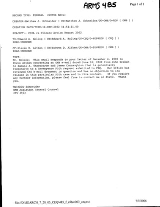 ARM5 '485PagelIofi1
RECORD TYPE:   FEDERAL    (NOTES MAIL)

CREATOR:Matthew J. Schneider     ( CN=Matthew J. Schneider/OU='OMB/OBEOP [OMB I

CREATION DATE/TIME:16-DEC-2002        14:54:21.00

SUBJECT: : FOIA re Climate Action Report 2002

TO:Edward A. Boling(      CN=Edward A. Boling/OU=CEQ/OBEOP@EOP      CEQ    I
READ :UNKNOWN

CC:Steven D. Aitken      (CN=Steven    D. Aitken/OU=OMB/O=EOP@EOP   OMB1
READ:UNKNOWN

TEXT:
Mr. Boling:  This email responds to your letter of December 4, 2002 to
Steve Aitken concerning an OMB e-mail dated June 10, 2002 from John Graham
to Samuel A. Thernstrom and James Connaughton that is potentially
responsive to a Greenpeace FOIA request submitted to CEQ.   Our office has
reviewed the e-mail document in question and has no objection to its
release in this particular FOTA case and in this context.   If you require
any further information, please feel free to contact me or Steve.  Thank
you.

Matthew Schneider
0MB Assistant General Counsel
395-3503




 file://DSEARCH_7_28_03 CEQ485_f cfdec003_ceq.txt                               7/7/2006
 