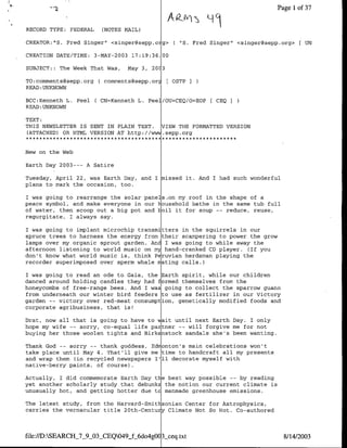 Page 1 of 37


RECORD TYPE: FEDERAL    (NOTES MAIL)

CREATOR:"S. Fred Singer" <singer~sepp.oig> C "S. Fred Singer" <singer~sepp.org>       UN

CREATION DATE/TIME: 3-MAY-2003 17:19:36.100

SUBJECT:: The Week That Was,    May 3, 2J

TO:comments~sepp.org Ccomments~sepp.orj      [OSTP
READ :UNKNOWN

BCC:Kenneth L. Peel     CN=Kenneth L. Peel/OU=CEQ/O=EOP   CEQ
READ :UNKNOWN

TEXT:
THIS NEWSLETTER IS SENT IN PLAIN TEXT. VIEW THE FORMATTED VERSION
(ATTACHED) OR HTML VERSION AT http://V W.sepp.org


New on the Web

Earth Day 2003--- A Satire

Tuesday, April 22, was Earth Day, and I missed it. And I had such wonderful
plans to mark the occasion, too.

I was going to rearrange the solar panels .on my roof in the shape of a
peace symbol, and make everyone in our household bathe in the same tub full
of water, then scoop out a big pot and hoil it for soup -- reduce, reuse,
regurgitate, I always say.

I was going to implant microchip transmitters in the squirrels in our
spruce trees to harness the energy from their scampering to power the grow
lamps over my organic sprout garden. And I was going to while away the
afternoon listening to world music on my hand-cranked CD player. (If you
don't know what world music is, think Peruvian herdsman playing the
recorder superimposed over sperm whale njating calls.)

I was going to read an ode to Gaia, the ~Earth spirit, while our children
danced around holding candles they had formed themselves from the
honeycombs of free-range bees. And I was going to collect the sparrow guano
from underneath our winter bird feeders to use as fertilizer in our Victory
garden -- victory over red-meat consump tion, genetically modified foods and
corporate agribusiness, that is!

Drat, now all that is going to hav tvait until next Earth Day. I only
hope my wife -- sorry, co-equal life pa tner -- will forgive me for not
buying her those woolen tights and Birkdstock sandals she's been wanting.

Thank God -- sorry -- thank goddess, Ednonton's main celebrations won't
take place until May 4. That'll give me time to handcraft all my presents
and wrap them (in recycled newspapers I'll decorate myself with
native-berry paints, of course).

Actually, I did commemorate Earth Day the best way possible -- by reading
yet another scholarly study that debunk the notion our current climate is
unusually hot, and getting hotter due tc manmade greenhouse emissions.

The latest study, from the Harvard-Smitl,.sonian Center for Astrophysics,
carries the vernacular title 20th-Centujy Climate Not So Hot. Co-authored



file://D:SEARCH_7_9_03_CEQ049.fL6do4gOO13seq.txt                             8/14/2003
 