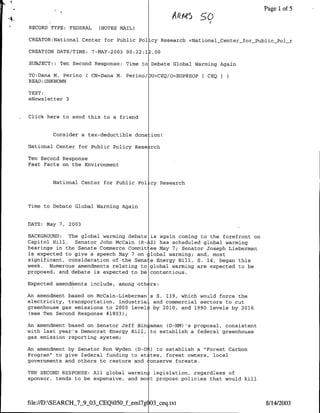 PagelIof 5

   RECORD TYPE: 'FEDERAL   (NOTES MAIL)

   CREATOR:National Center for Public Pol cy Research <NationalCenter-forPublic-Pci-r

   CREATION DATE/TME: 7-MAY-2003 00:22:1.00

   SUBJECT:: Ten Second Response: Time to Debate Global Warming Again

   TO:Dana M. Perino ( CN=Dana M. Perino/OU=CEQ/O=EOP@EOP[ CEQ
   READ:UNKNOWN

   TEXT:
   eNewsletter 3


-'Click   here to send this to a friend


           Consider a tax-deductible dona ion!

   National Center for Public Policy Rese rch

   Ten Second Response
   Fast Facts on the Environment


           National Center for Public Policy Research



   Time to Debate Global Warming Again


   DATE: May 7, 2003

  BACKGROUND:  The global warming debate   is again coming to the forefront on
  Capitol Hill. Senator John McCain (R-    Z) has scheduled global warning
  hearings in the Senate Commerce Commit   ee May 7; Senator Joseph Lieberman
  is expected to give a speech May 7 on    lobal warming; and, most
  significant, consideration of the Sena   e Energy Bill, S. 14, began this
  week. Numerous amendments relating to    global warning are expected to be
  proposed, and debate is expected to be   contentious.

   Expected amendmhents include, among othlrs:

  An amendment based on McCain-Lieberman s S. 139, which would force the
  electricity, transportation, industria- and commercial sectors to cut
  greenhouse gas emissions to 2000 level! by 2010, and 1990 levels by 2016
   (see Ten Second Response #1803);

  An amendment based on Senator Jeff Bin aman (D-NM) 's proposal, consistent
  with last year's Democrat Energy Bill, to establish a federal greenhouse
  gas emission reporting system;
  An amendment by Senator Ron Wyden (D-OA) to establish a "Forest Carbon
  Program" to give federal funding to st tes, forest owners, local
  governments and others to restore and tonserve forests.

   TEN SECOND RESPONSE: All global warmr legislation, regardless of
   sponsor, tends to be expensive, and mo t propose policies that would kill



  file://D:SEARCHJ7-9.0O-CEQ050          Oel~
                                            3sceq.txt                            8/14/2003
 