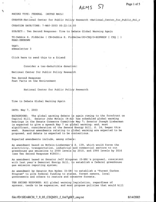 Page 1 of 5
                                               A01-§
RECORD TYPE: FEDERAL   (NOTES MATL)

CREATOR:National Center for Public Pollcy Research <NationalCenter_for_Public_Pol_r

CREATION DATE/TIME: 7-MAY-2003 00:22:14 00

SUBJECT: : Ten Second Response: Time to Debate Global Warming Again

TO:Debbie S. Fiddelke ( CN=Debbie S. Fl delke/OU=CEQ/O=EOP@EOP    CEQI
READ :UNKNOWN

TEXT:
eNewsletter 3


Click here to send this to a friend


        Consider a tax-deductible donation!

National Center for Public Policy Reseaich

Ten Second Response
Fast Facts on the Environment

        National Center for Public Pollcy Research



Time to Debate Global Warming Again


DATE: May 7, 2003

BACKGROUND:  The global warming debate is again coming to the forefront on
Capitol Hill. Senator John McCain CR-A2) has scheduled global warming
hearings in the Senate Commerce Committ e May 7; Senator Joseph Lieberman
is expected to give a speech May 7 on global warming; and, most
significant, consideration of the SenatE Energy Bill, S. 14, began this
week. Numerous amendments relating to clobal warming are expected to be
proposed, and debate is expected to be contentious.

Expected amendments include, among othe s:

An amendment based on McCain-Lieberman'~ S. 139, which would force the
electricity, transportation, industrial and commercial sectors to cut
greenhouse gas emissions to 2000 levels by 2010, and 1990 levels by 2016
 (see Ten Second Response #1803);

An amendment based on Senator Jeff Bingzman CD-NM) rs proposal, consistent
with last year's Democrat Energy Bill, to establish a federal greenhouse
gas emission reporting system;

An amendment by Senator Ron Wyden CD-OR) to establish a "Forest Carbon
Program" to give federal funding to states, forest owners, local
governments and others to restore and c nserve forests.

TEN SECOND RESPONSE: All global warming legislation, regardless of
sponsor, tends to be expensive, and mos propose policies that would kill



file://D:SEARCII_7_9_03_CEQO51Lffml7gO   3ceq.txt                           8/14/2003
 