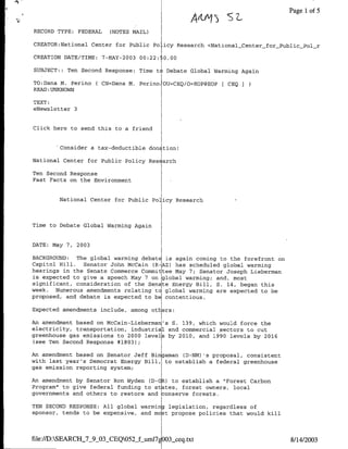 A"    )                      Page 1of 5

RECORD TYPE: FEDERAL   (NOTES MAIL)

CREATOR:National Center for Public Pa icy Research <NationalCenter-forPublic_Pal_r

CREATION DATE/TIME: 7-MAY-2003 00:22:   0.00

SUBJECT:: Ten Second Response: Time t( Debate Global Warming Again

TO:Dana M. Perino ( CN=Dana M. PerinoOU=CEQ/O=EOP@EOPF CEQ
READ :UNKNOWN

TEXT:
eNewsletter 3


Click here to send this to a friend


        Consider a tax-deductible don tion!

National Center for Public Policy ReS arch

Ten Second Response
Fast Facts on the Environment

        National Center for Public Pa icy Research



Time to Debate Global Warming Again


DATE: May 7, 2003

BACKGROUND:   The global warming debatE is again coming to the forefront on
Capitol Hill.   Senator John McCain (R-AZ) has scheduled global warming
hearings in the Senate Commerce Committee May 7; Senator Joseph Lieberman
is expected to give a speech May 7 on global warming; and, most
significant, consideration of the Senate Energy Bill, S. 14, began this
week. Numerous amendments relating tc global warming are expected to be
proposed, and debate is expected to be contentious.

Expected amendments include, among athers:

An amendment based an McCain-Lieberman's S. 139, which would force the
electricity, transportation, industria1 and commercial sectors to cut
greenhouse gas emissions to 2000 levels by 2010, and 1990 levels by 2016
 (see Ten Second Response #1803);

An amendment based on Senator Jeff Bingaman CD-NM) 's proposal, consistent
with last year's Democrat Energy Bill, to establish a federal greenhouse
gas emission reporting system;

An amendment by Senator Ran Wyden (D-CR) to establish a "Farest Carbon
Program" to give federal funding to states, forest owners, local
governments and athers to restore and ~onserve forests.

TEN SECOND RESPONSE: All global warming legislation, regardless of
sponsor, tends to be expensive, and mast propose policies that would kill



file://D:SEARCH 7 9 03 CEQ052_f-uml7 OO3seq.txt                             8/14/2003
 