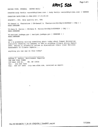 Page 1 of 1


RECORD TYPE: FEDERAL      (NOTES MAIL)             AM              2
CREATOR:Andy Revkin <anrevkcgnytimes.com>    ( Andy Revkin <anrevk~nytirnes.com>   EUNKNOW

CREATION DATE/TIME:11-FEB-2003 17:15:09.00

SUBJECT::   CET,   data quality act,   EPA

TO:Samfuel A. Thernstrom    ( CN=Samuel A. Thernstrom/OU=CEQ/OBEOP@BOP [ CEO
READ :UNKNOWN

TO:Dafla M. Perino    ( CN=Dana M. Perino/OU=CEQ/O=EOP@EOP [ CEQ
READ :UNKNOWN

TO:martyak.joe~epa.gov     ( martyak.joe~aepa.gov [ UNKNOWNI
READ :UNKNOWN

TEXT:
so i'm probablky writing something short today about Compet Enterprise
Institute renewing its request to EPA to withdraw Climate Action Report
2002, saying it unlawfully relies on discredited (their view) National
Assessment of Climate impacts. ...

anything you can say on this today?




Andrew C.Rvin, Environment Reporter
THE NEW YORK TIMES
229 West 43d St.    NY, NY 10036
Tel:   212 556 7326
Fax:  509 357 0965   (via www.efax.com, received as email)




 file://D:SBARCIJ_7_28 03_CEQ526_f fintd003 ceq.txt                                7/7/2006
 