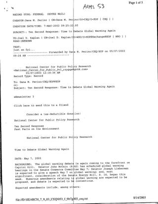 A~~~rt~~~~Page l of 5
                                                       r
RECORD TYPE:   FEDERAL   (NOTES MAIL)

CREATOR:Dafla M. Perino C CN=Dana M. Perino/OtUhCEQ/O=EOP
                                                            [ CEQ I

CREATION DATE/TIME: 7-MAY-2003 09:25:22.00
                                                             Again
SUBJECT:: Ten Second Response: Time to Debate Global Warming

TO:Joel D. Kaplan ( CN=Joel D. Kaplan!CU=WHO/O=EOP@Exchange@EOP
                                                                      [WHOI
READ :UNKNOWN
TEXT:
just an fyi ...
 --   ---------        Forwarded by Da a M. Perino/CEQ/EOP on 05/07/2003
09:24 AM -- - - - - - - - - - - - -



        National Center for Public Policy Research
<National_Center_for_Public-Pol~rzygqs gm44.com>
        05/07/2003 12:18:36 AM
Record Type: Record

To: Dana M. Perino/CEQ/EOP@EOP
cc:
Subject: Ten Second Response: Time to    ebate Global Warming Again


eNewsletter 3


Click here to send this to a friend


         Consider a tax-deductible dona ion!

 National Center for Public Policy Rese ,rch

 Ten Second Response
 Fast Facts on the Environment


         National Center for Public Policy Research



 Time to Debate Global Warming Again


 DATE: May 7, 2003
                                                                           on
 BACKGROUND:   The global warming debatE is again coming to the forefront
                 Senator John McCain CR-AZ) has scheduled global  warming
 Capitol Hill.
 hearings in the Senate Commerce Committee May 7; Senator Joseph Lieberman
                                                             most
 is expected to give a speech May 7 on global warming; and,
 significant, consideration of the Sen te Energy  Bill, S. 14, began this
                                                        are expected to be
 week. Numerous amendments relating to global warming
 proposed, and debate is expected  to b contentious.

 Expected amendments include, among ot ers:



                                                                                8/14/2003
 file://D:SEARCII_7_9_03-CEQ053J31lt7g 03_ceq.txt
 