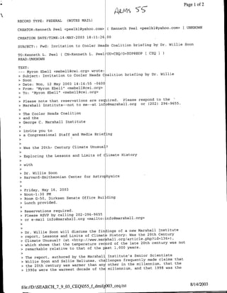 ALIAS
                                                            ~Page
                                                          ~~~~~,                       1 of 2

RECORD TYPE: FEDERAL      (NOTES MAIL)

CREATOR:Kenfleth Peel <peelkl~yahoo.com>      ( Kenneth Peel <peelklc~yahoo.corQ> ( UNKNOWN

CREATION DATE/TIME:14-MAY-2003 18:11:26 00
                                                                               Soon
SUBJECT::   Fwd:   Invitation to Cooler Heals Coalition briefing by Dr. Willie

                       ( CN=Kenneth L. Peel/OU=CEQ/O=EOP@EOP        CEQ
TO:Kenneth L. Peel
READ :UNKNOWN

TEXT:
  --Myron Ebell <mebell~cei.org> wrote:
                                                         by Dr. Willie
• Subject: Invitation to Cooler Heads C alition briefing
• Soon
• Date: Non, 12 May 2003 14:14:55 -0400
• From: "Myron Ebell" <mebell~cei.org>
>•To:  "Myron Ebell" <mebell~cei.org>

>•Please note that reservations are required.  Please respond to the
• Marshall Institute--not to me--at info~marshall.org or (202) 296-9655.

• The Cooler Heads Coalition
• and the
• George C. Marshall Institute

• invite you to
• a Congressional Staff and Media Eriefing


>    Was the 20th- Century Climate Unusual?

>    Exploring the Lessons and Limits of Climate History

>    with

 • Dr. Willie Soon
 • Harvard-Smithsonian Center for Astro hysics

 • Friday, May 16, 2003
 • Noon-1:3O PM
 • Room G-50, Dirksen Senate Office Bui ding
 • Lunch provided.

 • Reservations required.
 • Please RSVP by calling 202-296-9655
 • or e-mail jnfogmarshall.org <mit:nomasalog


 >•Dr. Willie Soon will discuss the fin ings of a new Marshall Institute
                                                               Century
 • report, Lessons and Limits of Climate History: Was the 20th    36
                                                                     >),
 • Climate Unusual? (at <http://www.marshall.org/article.php?id=l
 >•which shows that the temperature record of the late 20th century was not
 • remarkable relative to that of the pst 1,000 years.

 >   The report, authored by the Marshall Institute's Senior Scientists
                                                                        that
 >   Willie Soon and Sallie Baliunas, challenges frequently made claims
 >   the 20th century was warmer than anj other in the millennium, that the
                                                                    was the
 >   1990s were the warmest decade of thE millennium, and that 1998



                                                                                     8/14/2003
    file://D:SEARCH_7-9_03§CEQ055_fLdmif 003_ceq.txt
 