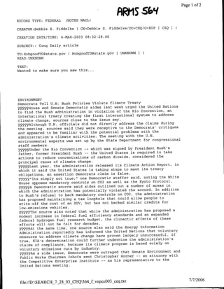 ARMS  ~~~~~~~            Page 1 of 2
RECORD TYPE: FEDERAL     (NOTES MAIL)

CREATOR:Debbie S. Fiddelke C CN=Debbie S. Fiddelke/OU=CEQ/O=EOP[ CEQ I

CREATION DATE/TIME:    4-MAR-2003 08:32:28.00

SUBJECT:: Cong Daily article

TO:H-obgoodTD~state.gov ( HobgoodTD~state.gov [ UNKNOWN I
READ :UNKNOWN

TEXT:
Wanted to make sure you saw this ...




ENVIRONMENT
Democrats Tell U.N. Bush Policies Violate Climate Treaty
~Y99~House and Senate Democratic aides last week urged the United Nations
to find the Bush administration in violation of the Rio Convention, an
international treaty creating the first international system to address
climate change, sources close to the issue say.
~rfllthough U.N. officials did not directly address the claims during
the meeting, sources said they were receptive to the Democrats' critiques
and appeared to be familiar with the potential problems with the
administration's climate activities. The meeting with the U.N.
environmental experts was set up by the State Department for congressional
staff members.
:5p9Under the Rio Convention     -- which was signed by President Bush's
 father, former President   Bush -- the United States is required to take
actions to    reduce concentrations of carbon dioxide, considered the
principal cause of climate change.
yy-5Last year, the administration released its Climate Action Report, in
which it said the United States is taking steps to meet its treaty
 obligations, an assertion Democrats claim is false.
   Y99j'2Its simply not true," one Democratic staffer said, noting the White
 House opposes mandatory controls on C02 as well as the Kyoto Protocol.
  YkS~t9 Democratic source said aides outlined out a number of areas in
 which the administration has potentially violated the accord. In addition
 to Bush's refusal to back mandatory controls on C02, the administration
 has proposed maintaining a tax loophole that could allow people to
 write-off the cost of an' SUV, but has not backed similar credits for
 low-emissions vehicles.
 SY~YjThe source also noted that while the administration has proposed a
 modest increase in federal fuel efficiency standards and an expanded
 federal hydrogen fuel research budget, the climactic effects of these
 efforts will not be felt for decades.
 99_~WAt the same time, one source also said the Energy Information
 Administration reportedly has informed the United Nations that voluntary
 measures to address climate change have proven largely unsuccessful. If
  true, ETA's determination could further undermine the administration's
 claims of compliance, because its climate program is based solely on
 voluntary emissions cuts by industry.
 927 As a side issue, Democrats were outraged that Senate Environment and
  Public Works Chairman Inhofe sent Christopher Horner -- an attorney with
  the Competitive Enterprise Institute -- as his representative to the
  United Nations meeting.



 file://DSEALRCH_7_28_03 CEQ564-fvnpceOO3_ceq.txt                                7/7/2006
 