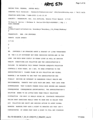 ARMIS 570                              Page 1 16
                                                                                                   of
RECORD TYPE. FEDERAL          (NOTES MAIL)

CREATOR:"IBill Holbrook         -   Research/Communications"        <bholbrook~rnchg.org>(   "Bill Hoib

CREATION DATE/TIME:         7-MAR-2003        11:42:12.00

SUBJECT: : TRANSCRIPT: Sen. Jim Jeffords,               Senate Floor Speech       3/7/03

TO:Dana M. Perino        ( CN=Dana M. Perino/OU=CEQ/O=EOP@EOP C CEQ
READ :UNKNOWN

TEXT:
CLl0B~multipart/alternative;          boundary= Boundary_(ID-PYxMPlVWSMzsg/
2
TRANSCRIPT:       SEN.   JIM JEFFORDS

SENATE       FLOOR SPEECH

3 /7 /03




MR.     JEFFORDS:I AM SPEAKING ABOUT A SUBJECT OF LIVES THREATENED

IN     THE U.S.OF DIFFERENT BUT MORE INSIDIOUS NATURE.AND IN THE

LONG       RUN MUCH MORE COSTLY IN HUMAN LIVES AS WELL AS SERIOUS

HEALTH       CONDITIONS.AIR POLLUTION AND THE ADMINISTRATION'S

FAILURE      TO RECOGNIZE THIS THREAT THROUGH ADEQUATE POLLUTION

CONTROLS.I RISE TODAY,        AS I     SAY,    TO DRAW ATTENTION TO THE

ADMINISTRATION'S         FLAWED PLANS ON AIR POLLUTION AND GLOBAL

WARMING.1     AM PLEASED TO SEE THAT THE ADMINISTRATION HAS

FINALLY      REVIVED AN INTEREST IN DANGEROUS               PUBLIC HEALTH AND

ENVIRONMENTAL       THREATS THAT ACID RAIN AND SMOG.             THEY HAVE EVEN

ACKNOWLEDGED      THAT CLIMATE CHANGE COULD HAVE SEVERE AND DAMAGED

CONSEQUENCES      CONSEQUENCES       .UNFORTUNATELY,    THE ADMINI STRATION' S

SOLUTION      SEEMS TO BE LITTLE MORE THAN PUBLIC RELATIONS

DISTRACTION      FOR WH-AT IS       REALLY GOING ON.    CORPORATE REGULATORY

RELIEF.WHAT AMERICANS REALLY NEED TO KNOW NOW IS                  RELIEF FROM

AIR    POLLUTION AND SWIFT AND SERIOUS ACTION TO AVERT GLOBAL

WARMING      WARMING.THEY HAVE A RIGHT TO BREATHE AIR THAT ISNFT

CONTAMINATED      BY GREED.THEY HAVE A RIGHT TO FULL AND VIGOROUS



file://D:SEARCH_7_28_03_CEQ570_f llbheoo3 ceq.txt                                           7/7/2006
 