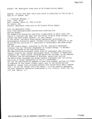 Page 2 of 2


Subject: EW: Washington Times note on US Climate Action Report


Kameran - Do you know what lette this blurb is referring to? Can we get a
copy of it? Thanks. Ann.

      original message ---
       ----
From:    Toth, Brian
Sent: Tuesday, March 18, 2003 4:52 PM
To: Navaro, Ann
Subject: Washington Times note on US Climate Action Report

From the Washington Times -
http: //www.washingtontimes.com/national/inbeltway.htm
Getting warmer?
The Competitive Enterprise Institute in Washington is abuzz about the
letter it received last week from the Office of White House Counsel, its
subject man-made global warming - or lack thereof.
In the letter, the White House denied impropriety surrounding an
Environmental Protection Agency "Climate Action Report' submitted to the
United Nations outlining U.S. positions on catastrophic man-made global
warming.
But the climate report, according to the CEI, basically repackages
findings from the "National Assessment on Climate Change," a document
earlier disavowed by the Bush White House.
The administration distanced itself from the assessment when settling a
lawsuit filed by CET counsel Christopher Horner on behalf of Republican
 lawmakers Sen. James Inhofe, Oklahoma Republican and Reps. Jo Ann Emerson
of Missouri and Joe Knollenberg of Michigan, among other parties.
The White House contended the global-warming assessment was "not policy
positions or formal expressions of the U.S. government."
But now the administration appears to have flip-flopped, putting its stamp
 of approval on the latest climate report sent to the United Nations.
meanwhile, eleven state attorneys general have seized Uncle Sam's "spooky
 tale," as the CET counsel calls the report, "to file lawsuits demanding
 the most expensive regulatory undertaking in U.S. history, given that the
 U.S. now 'admits' it."




 file://D:SEARCH_7_28_03_CEQ606_f Ookse003_ceq.txt                             7/7/2006
 