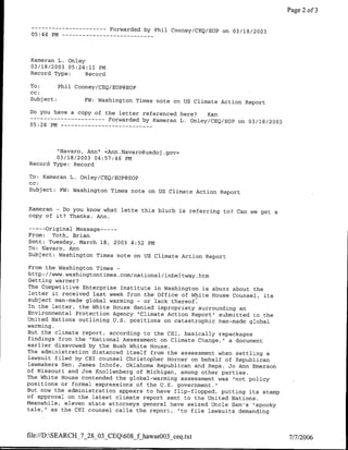 Page 2 of 3

 -----------                       Forwarded by Phil Cooney/CEQ/EOP on 03118/2003
 05:44 PM --        - -   - -   - - - - -   - - -



 Kameran L.       Onley
 03/18/2003       05:24:11 PM
 Record Type:             Record

 To:      Phil Cooney/CEQ/EOP@EOP
 CC:
 Subject:         FW: Washington Times note on US Climate Action Report

Do you have a copy of the letter referenced here?   Kam
------------           Forwarded by Kameran L. Onley/CEQ/EOP on 03/18/2003
05:28 PM -- - - - - - - - - -   - - -



               "Navaro, Ann" <Ann.Navaro~usdoj .gov>
               03/18/2003   04:57:46   PM
Record Type: Record

TO: Kameran L. Onley/CEQ/EOP@EOP
CC:
Subject: FW: Washington Times note on US5 Climate Action Report


Kameran - Do you know what lette this blurb is referring to? Can we
                                                                    get a
copy of it? Thanks. Ann.

       ----
     Original Message ---
From: Toth, Brian
Sent: Tuesday, March 18, 2003 4:52 PM
TO: Navaro, Ann
Subject: Washington Times note on US Climate Action Report

From the Washington Times -
http://www.washingtontimes com/national/inbeltway htm
Getting warmer?
The Competitive Enterprise Institute in Washington is abuzz about the
letter it received last week from the office of White House Counsel,
                                                                      its
subject man-made global warming - or lack thereof.
In the letter, the White House denied impropriety surrounding an
Environmental Protection Agency "Climate Action Report" submitted to
                                                                      the
United Nations outlining U.S. positions on catastrophic man-made global
warming.
But the climate report, according to the CEI, basically repackages
findings from the "National Assessment on Climate Change," a document
earlier disavowed by the Bush White House.
The administration distanced itself from the assessment when settling
                                                                       a
lawsuit filed by CEI counsel Christopher Homner on behalf of Republican
lawmakers Sen. James Inhofe, Oklahoma Republican and Reps. Jo Ann Emerson
of Missouri and Joe Knollenberg of Michigan, among other parties.
The White House contended the global-warming assessment was "not policy
positions or formal expressions of the U.S. government."
But now the administration appears to have flip-flopped, putting its
                                                                      stamp
of approval on the latest climate report sent to the United Nations.
Meanwhile, eleven state attorneys general have seized Uncle Sam's "spooky
tale," as the Cr1 counsel calls the report, "to file lawsuits demanding



file://D:SEARCH_7_28_03_CEQ608_f hawseOO3 ceq.txt                                 7/7/2006
 