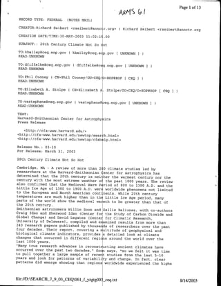 Page 1 of 13

 RECORD TYPE: FEDERAL     (NOTES MAIL)               ALI       7
 CREATOR:Richard Seibert <rseibert~annctr.org> ( Richard Seibert <rseibert~annctr.org

 CREATION DATB/TIME:30-MAY-2003 11:02:1!.00

 SUBJECT: : 20th Century Climate Not So   aot
 TO:kbailey~ceq.eop.gov ( kbailey~ceg.ecp.gav        UNKNOWN
 READ: UNKNOWN

 TO:dfiffelke~ceq.eop~gov ( dfiffelke~c qeop.gov [ UNKNOWN I
 READ :UNKNOWN

 TO:Phil Cooney ( CN=Phil Caoney/OU=CEQ/ =EOP@EOP [ CEQ
 READ :UNKNOWN

 TO:Elizabeth A. Stolpe   ( CN=Elizabeth A. Stolpe/OU=CEQ/O=EOP@EOP[ CEQ
 READ :UNKNOWN

 TO:vastephens~ceq.eop.gov ( vastephens@ eq.eop.gov[ UNKNOWN
 READ 'UNKNOWN

TEXT:
Harvard-Smnithsonian Center for Astraphy ics
Press Release

   <http: //cfa-www.harvard.edu/>
<http: //cfa-www.harvard.edu,'newtap/sear h.html>
<http: //cfa-www.harvard.edu/newtop/cfah lp.html>

Release No. : 03-10
For Release: March 31, 2003

20th Century Climate Nat So flat

 Cambridge, MA - A review of mare than 200 climate studies led by
 researchers at the Harvard-Smithsonian Center for Astrophysics has
 determined that the 20th century is nei her the warmest century nor the
 century with the most extreme weather af the past 1000 years. The review
 also confirmed that the medieval Warm P niod of 800 to 1300 A.D. and
                                                                      the
 Little Ice Age of 1300 to 1900 A.D. were worldwide phenomena not limited
 to the European and North American continents. While 20th century
 temperatures are much higher than in thE Little Ice Age period, many
parts of the world show the medieval wa mth to be greater than that of
 the 20th century.
Smithsonian astronomers Willie Soon and Sallie Baliunas, with co-authors
Craig Idso and Sherwood Idso (Center for the Study of Carbon Dioxide
                                                                      and
Global Change) and David Legates (Center for Climatic Research,
University of Delaware), compiled and e amined results from more than
240 research papers published by thousands of researchers aver the past
four decades. Their report, covering a multitude of geophysical and
biological climate indicators, provides a detailed look at climate
changes that occurred in different regi ns around the world over the
last 1000 years.
 'Many true research advances in reconstructing ancient climates have
occurred over the past two decades," Soon says, "so we felt it was time
to pull together a large sample of recent studies from the last 5-10
years and look for patterns of variabili y and change. In fact, clear
patterns did emerge showing that regions worldwide experienced the highs



file:/D:SEARCH_7_9_03_CEQO61     zggO    ceq.txt                          8/14/2003
 