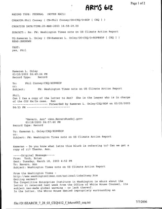 Page 1 of 2
                                                     ARM1S (Olt
RECORD TYPE:     FEDERAL     (NOTES MAIL)

CREATOR:Phil Cooney        ( CN=Phil Cooney/OU=CEQ/O=EOP [ CEQI

CREATION DATE/TIME:20-MAR-2003        16:58:19.00

SUBJECT: : Re:    FW:   Washington Times note on US Climate Action Report

TO:Kamerafl L. Onley       ( CN=Kameran L. Onley/OU=CBQ/O=EOP@EOP ( CEQI
READ :UNKNOWN

TEXT:
yes, Phil




Kameran L. Onley
03/20/2003 04:49:24 PM
Record Type:     Record

To:        Phil Cooney/CEQ/EOP@EOP
CC:
Subject:            FW: Washington Times note on US Climate Action Report

Phil,
Can I fax a copy of the letter to Ann?  She is the lawyer who is in charge
of the C02 Ex/Im case.  Kam
 --   ---------        Forwarded by Kameran L. Oriley/CEQ/EOP on 03/20/2003
04:53 PM --      - - - - - - - - -     - - -



        "Navaro, Ann" <Ann.Navaro~usdoj .gov>
        03/18/2003 04:57:46 PM
Record Type: Record

To: Kameran L. Onley/CEQ/EOP@BOP
cc:
Subject:    EW: Washington Times note on US Climate Action Report


Kameran - Do you know what lette this blurb is referring to? Can we get a
copy of it? Thanks. Ann.

 --    original message---
       -
 From:   Toth, Brian
 Sent: Tuesday, March 18, 2003 4:52 PM
 TO: Navaro, Ann
 Subject: Washington Times note on US Climate Action Report

 From the Washington Times-

 Getting warmer?
 The Competitive Enterprise Institute in Washington is abuzz about the
 letter it received last week from the office of White House Counsel, its
 subject man-made global warming - or lack thereof.
 In the letter, the White House denied impropriety surrounding an




 file://DSEARCH_7_28_03 CEQ612_f h4uve003 ceq.txt                               7/7/2006
 