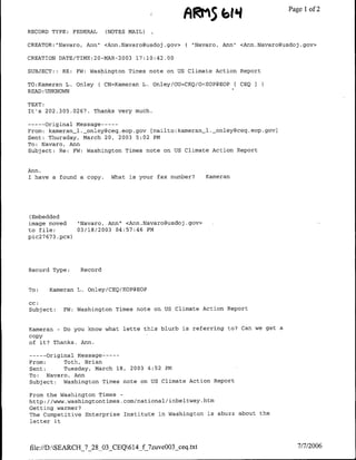 ARMS
                                                            46114              ~   ~~~Page
                                                                                      I of 2


RECORD TYPE: FEDERAL        (NOTES MAIL)

CREATOR:"Navaro, Ann" <Ann.Navaro~usdoj.gov>       ( "Navaro, Ann" <Ann.Navaro~usdoj.gov>

CREATION DATE/TTME:20-MAR-2003       17:10:42.00

SUBJECT::   RE:   FW: Washington Times note on US Climate Action Report

TO:Kameran L. OnleyC CN=Kameran L. Onley/OU=CEQ/O=EOP@EOP          CEQ
READ :UNKNOWN

TEXT:
It's 202.305.0267. Thanks very much.

--   Original Message ---
      -
From: kameran_1l._onley~ceq.eop.gov [mailto:kameran-1.-_onley~ceq.eop.gov]
Sent: Thursday, March 20, 2003 5:02 PM
To: Navaro, Ann
Subject: Re: FW: Washington Times note on US Climate Action Report


Ann,
I have a found a copy.       What is your f ax number?   Kameran




(Embedded
image moved    "Navaro, Ann" <Ann.Navaroausdoj.gov>
to tile:       03/18/2003 04:57:46 PM
pic27673 .pcx)




Record Type:       Record


To:   Kameran L. Onley/CEQ/EOP@EOP

cc:
Subject:    FW: Washington Times note on US Climate Action Report


Kameran - Do you know what lette this blurb is referring to? Can we get a
copy
of it? Thanks. Ann.

--    original Message ---
       -
From:      Toth, Brian
Sent:      Tuesday, March 18, 2003 4:52 PM
To:   Navaro, Ann
Subject:   Washington Times note on US Climate Action Report

From the Washington Times -
http: //www.washingtontimes.com/natnional/Jinbeltway.htm
Getting warmer?
The Competitive Enterprise Institute in Washington is abuzz about the
letter it




file://D:SEARCH_7_28_03_CEQ614_f_7zuve003_ceq.txt                                 7/7/2006
 