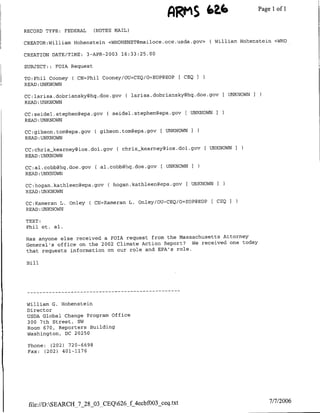 ARM'S (2.b                    Page 1 1
                                                                                        of

RECORD TYPE:   FEDERAL     (NOTES NAIL)

CREATOR:William Hohenstein <WH-OH-ENST~mailoce.oce.usda~gov>       ( William Hohenstein <WHO

CREATION DATE/TINE:      3-APR-2003 16:33:25.00

SUBJECT: : FOTA Request

TO:Phil Cooney C CN=Phil Cooney/OU=CEQ/O=EOP@EOP       [ CEQ I
READ:UNKNOWN

CC~larjsa.dobriansky~hq.doe.gov       ( larjsa.dobriansky~hq.doe.gov [UNKNOWN I
READ :UNKNOWN

CC:seidel.stephenl~epa.gov     ( seidel-stephen~epa.gov £ UNKNOWNI
READ :UNKNOWN

CC:gibson.tom~epa.gov      C gibson.tom~epa.gov   [ UNKNOWN I
READ :UNKNOWN

CC:chris-kearney~ios.doi.gov      ( chris-kearneygios.doi.gov     UNKNOWN    I
READ:UNKNOWN

CC:al.cobbghq.doe.gov      C al.cobbghq.doe.gov F UNKNOWN
READ :UNKNOWN

CC:hogan.kathleefl~epa.gov      C hoganikathleen~epa.gov   [ UNKNOWNI
READ :UNKNOWN

CC:Kamerafl L. Onley C CN=Kameran L. Onley/OU=TCEQ/O=EOP@EOP       £ CEQ I
READ :UNKNOWN

TEXT:
Phil et. al.

Has anyone else received a FOIA request from the Massachusetts Attorney
General's office on the 2002 Climate Action Report? We received one today
that requests information on our role and EPA's role.

Bill




       - - - - - - - - - - - - - - - - - - - - - -
                             …--

 William G. Hohenstein
 Director
 USDA Global Change Program Office
 300 7th Street, SW
 Room 670, Reporters Building
 Washington, DC 20250

 Phone: (202) 720-6698
 Fax: (202) 401-1176




 file://D:SEARCH_7_28_03 CEQ626_f 4ecbf0O3 ceq.txt                                   7/7/2006
 