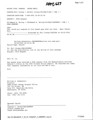 RRM5
                                                          ~~~~~Z7
                                                             ~Page              1 of 2

RECORD TYPE:   FEDERAL     (NOTES MAIL)

CREATOR:Phil Cooney      ( CN=Phil Cooney/OU=CEQ/O=EOP [ CEQ I

CREATION DATE/TINE:      3-APR-2003 16:45:25.00

SUBJECT::   FOIA Request

TO:Edward A. Holing ( CN=Edward A. Boling/OU=CEQ/O=EOP@EOP[ CEQ
READ :UNKNOWN

TEXT:
Ted, would you respond to this based upon what you know. Many thanks,
Phil
 --   ---------           Forwarded by Phil Cooney/CEQ/EOP on 04/03/2003
04:44 PM…--     - - - - -- - - - - - -




        William Hohenstein <WHOHENST~mailoce.oce.usda.gov>
        04/03/2003 04:30:20 PM
Record Type: Record

To: Phil Cooney/CEQ/EOP@EOP
cc: See the distribution list at the bottom of this message
Subject: FOIA Request




Phil et. al.

Has anyone else received a FOIA request from the Massachusetts Attorney
General's office on the 2002 Climate Action Report?   We received one today
that requests information on our role and EPA's role.

Hill




William G. Hohenstein
Director
USDA Global Change Program Office
300 7th Street, SW
Room 670, Reporters Building
Washington, DC 20250

Phone: (202) 720-6698
Fax: (202) 401-1176




message Copied
To: ______________________________
Kameran L. Onley/CEQ/EOP@EOP
gibson. tom~epa.gov
hogan. kathleen~epa .gov




file://D:SEARCH_7_28_03_CEQ627_f n9dbfUO3_ceq.txt                           7/7/2006
 