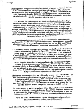Page 2 of 3
Message

                                                                               the least of which
     Studying climate change is challenging for a number of reasons, not
                                                                                      climatic
        is the bewildering variety of climate indicators - all sensitive to different
      variables, and each operating on sligh lyoverlapping     yet distinct scales of space and
                                                                                           and
         time. For example, tree ring studies can yield yearly records of temperature
                                                                                    longer time
       precipitation trends, while glacier ice cores record those variables over
                              scales of sever  l decades to a century.

                                                                                     including:
          Soon, Baliunas and colleagues anal zed numerous climate indicators
                                                                                          isotopic
       borehole data; cultural data; glacier i dvances or retreats; geomorphology;
         analysis from lake sediments or ice iores, tree or peat celluloses (carbohydrates),
                                                                                           dust or
        corals, stalagmite or biological fossil! ; net ice accumulation rate, including cores;
      chemical counts; lake fossils and sedir ents; river sediments;      melt layers in ice
                                                                                    paleontological
     phenological (recurring natural pheno nena in relation to climate) and
       fossils; pollen; seafloor sediments; lu iinescent    analysis; tree ring growth, including
                                                                                line positions plus
      either ring width or maximum late-w( od density; and shifting tree
                              tree stumps in la ces, marshes and streams.
                                                                                 to answer a
         "Like forensic detectives, we assem fled these series of clues in order
                                                                                     for notable
      specific question about local and regioi al climate change: Is there evidence
        climatic anomalies during particular time periods over the    past 1000 years?" Soon
               says. "The cumulative evidenc showed that such anomalies did exist."
                                                                                       periods in
          The worldwide range of climate records confirmed two significant climate
                                                                                   Period. The
             the last thousand years, the Little Ice Age and the Medieval Warm
            climatic notion of a Little Ice Age interval from 1300 to1900   A.D. and a Medieval
                                                                                       and wide-
           Warm Period from 800 to 1300 A.D. appears to be rather well-confirmed
                                                                                        by other
            spread, despite some differences fro one region to another as measured
          climatic variables like precipitation, crought cycles, or glacier advances and retreats.

                                                                                        the
          "For a long time, researchers have possessed anecdotal evidence supporting
                                                                                   Vikings
          existence of these climate extremnes," Baliunas says. "For example, the
                                                                                     that died
      established colonies in Greenland at t ie beginning of the second millennium
         out several hundred years later wh n the climate turned colder.   And in E ngland,
                                                                              an accumulation
      vineyards had flourished during the medieval warmth. Now, we have
                       of objective data to backup these cultural indicators."
                                                                         in the Middle Ages.
      The different indicators provided clear evidence for a warm period
       Tree ring summer temperatures sho ed a warm interval      from 950 A.D. to 1100 A.D.
                                                                                   Warm
         in the northern high latitude zone , which corresponds to the "Medieval
                                                                               over 30-70
         Period." Another database of tree growth from 14 different locations
       degrees north latitude showed a similar early warm period.   Many parts of the world
               show the medieval warmth to be greater than that of the 20th century.
                                                                                   the National
          The study - funded by NASA, the Air Force Office of Scientific Research,
                                                                                  Institute - will
          Oceanic and Atmospheric Administr tion, and the American Petroleum
                                                                                  by Soon and
           be published in the Energy and Environment journal. A shorter paper
                                                                                     journal.
            Baliunas appeared in the January 31, 2003 issue of the Climate Research
                                                                              online at
              NOTE TO EDITORS: Photos of key climate indicators are available
                       httR://cf awww~harv. Lrdedulp rs/pro3l0imagehtniml


                                                                                                  8/14/2003
  file:/ID:SEARCH_7_9_O3_CEQ065_f-nfnu OO3_seqjJO0l.html
 