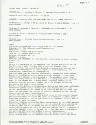 Page 1 of 3

RECORD TYPE: FEDERAL    (NOTES MAIL)

CREATOR:Khary I. Cauthen ( CN=Khary I. Cauthen/OU=CEQ/O=EOP     CEQ

CREATION DATE/TIME:23-JUN-2003 15:04:56.00

SUBJECT:: Ponderous that the same paper ran both of these together----

TO:Elizabeth A. Stolpe ( CN=Elizabeth A. Stolpe/OU=CEQ/O=EOPgEOP      [ CEQI
READ: UNKNOWN

TO:Bryan J. Hannegan   ( CN=Bryan J. Harrnegan/OU=CEQ/O=EOP@EOP [ CEQ I
READ :UNKNOWN

TO:Dana M. Perino ( CN=Dana N. Perino/OU=CEQ/O=EOP(?EOP [ CEQ I
READ: UNKNOWN

CC:Phil Cooney ( CN=Phil Cooney/OU=CEQ/O=EOP@EOP   [ CEQ I
READ :UNKNOWN

TEXT:
The Atlanta Journal and Constitution June 23, 2003 Monday
Copyright 2003 The Atlanta Journal-Constitution
http://www.ajc.com
The Atlanta Journal and Constitution
June 23, 2003 Monday Home Edition
SECTION: Editorial; Pg. 10A
LENGTH: 640 words
HEADLINE: OUR OPINIONS: Give EPA heat for hiding facts on global warming
SOURCE: AJC
BODY:
Th ere is a dangerous pattern emerging from the Bush administration: If
the facts don't suit President Bush's policies, distort them.
Public attention has already been focused on charges that Bush and his
aides hyped intelligence on Iraq's weapons of mass destruction. Two
congressional committees are investigating.
Now comes news that an important Environmental Protection Agency report
leaves out critical scientific facts on global warming --- even facts
confirmed by a special study requested by t he president himself last
year. That study substantiated the Earth's alarming temperature increase
over the last decade and its major cause, increased carbon dioxide
emissions from the burning of fossil fuels. The biggest sources are
automobiles and coal-fired utilities.
The White House Council on Environmental Quality and Bush budget officials
changed the global warming section of a comprehensive report on the
nation's environmental challenges to be issued by the EPA next week. The
report was the final contribution of EPA chief Christie Whitman, who is
stepping down as agency administrator.
Whitman, who came to her post with a good record on environmental issues,
continued her habit of turning the other cheek whenever the White House
slaps down science in favor of its corporate oil friends. She said she is
".comfortable" with the report.
Ironically, Whitman suffered her first embarrassment on the global warming
issue shortly after she was sworn in, when she assured the international
co mmunity that the United States was serious about its commitment to
carbon dioxide reductions, only to have Bush rescind the U.S. signature to
the global warming treaty. It is sad that in her last week at the agency,
the departing EPA chief must suffer a similar embarrassment.
Among the deletions were conclusions about the human contribution to
global warming from the 2001 National Research Council report the White



file:/S:SEARCHj79O03 .CEQO69 qlhOsqtt8/14/2003
 