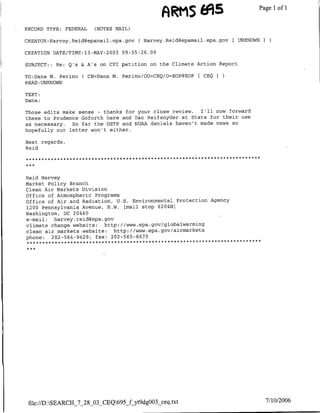 ARMS 69S                     Page 1 1
                                                                                 of

RECORD TYPE: FEDERAL    (NOTES MAIL)

CREATOR:H-arvey.Reid~epamail.epa.gov C Harvey.Reidf~epamail.epa.gov [ UNKNOWNI

CREATION DATE/TIME:13-MAY-2003 09:35:26.00

SUBJECT:: Re: Q's &IA's on CET petition on the Climate Action Report

TO:Dana M. Perino ( CN=Dana M. Perino/OU=CEQ/O=EOP(3EOP   [ CEQ
READ :UNKNOWN

TEXT:
Dana:

Those edits make sense - thanks for your close review.  I'll now forward
these to Prudence Goforth here and ran Reifsnyder at State for their use
as necessary. So far the OSTP and NOAA denials haven't made news so
hopefully our letter won't either.

Best regards,
Reid




Reid Harvey
Market Policy Branch
Clean Air Markets Division
office of Atmospheric Programs
Office of Air and Radiation, U.S. Environmental Protection Agency
1200 Pennsylvania Avenue, N.W. [mail stop 6204N]
Washington, DC 20460
e-mail: harvey. reid~epa.gov
climate change website: http: //www.epa.gov/globalwarming
clean air markets website: http://www.epa.gov/airmarkets
phone: 202-564-9429; fax: 202-565-6673




 fle://D :SEARCH_7_28_O3_CEQ695f,~yt9dgOO33ceq.txt                             7/10/2006
 