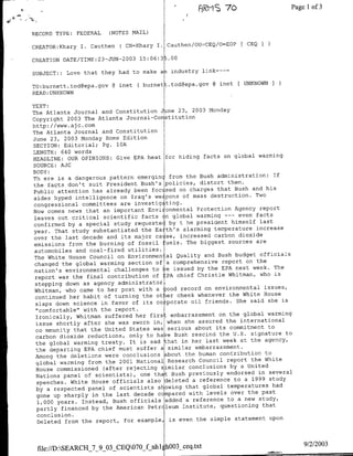 .5±2
                                                    fl~~~~~~~~~~~~RMS
                                                          70         Page             1 of 3


RECORD TYPE: FEDERAL     (NOTES NAIL)

                            ( CN=Khary I. Cauthen/OU~CEQ/O=EOP     CEQI
CREATOR:Khary I. Cauthen
                            200 3   15:06:35.00
CREATION DATE/TIME;23-JUN-

SUBJECT:: Love that they had to make aa industry link----

TO:burnett.tod~epa.gov    @ mnet ( burnett.tod~epa.gov @ mnet [UNKNOWN
READ: UNKNOWN

TEXT:
The Atlanta Journal and Constitution Jne 23, 2003 Monday
Copyright 2003 The Atlanta Journal-Constitution
http: //www. aja. corn
The Atlanta Journal and Constitution
June 23, 2003 Monday Home Edition
SECTION: Editorial; Pg. 10A
LENGTH: 640 words
                                                             on global warming
HEADLINE: OUR OPINIONS: Give EPA heat for hiding facts
SOURCE: AJC
BODY:
                                                                              If
Th ere is a dangerous pattern emerginc from the Bush administration:
                                                              them.
the facts don't suit President Bush's policies, distort
Public attention     has already been foc sed on charges that Bush and his
                                                                        Two
aide    hyped intelligence on Iraq's we pons of mass destruction.
congressional committees are investig      ting.
                                                                 Agency report
Now comes news that an important Envi onmental Protection
                                    facts on global warming ---    even facts
 leaves out critical scientific
 confirmed by a special study     requeste by t he president himself last
                                                                        increase
 year. That study substantiated the Earth's alarming temperature
 over the last   decade and its major ca se, increased carbon dioxide
                                                               sources are
 emissions from the burning of fossil fuels. The biggest
 automobiles and coal-fired utilities.
                                                                 budget officials
 The White House Council on Environmental Quality and Bush
 changed the global warming section of     a comprehensive report on the
                                                            EPA next week. The
 nation's environmental challenges to be issued by the
 report was the final    contribution of EPA chief Christie Whitman, who is
 stepping down as agency administrator,
                                                                           issues,
 Whitman, who came to her post with a good record on environmental
                                                               the White House
 continued her habit of turning the ot er cheek whenever
                                                                  She said she is
 slaps down science in favor of its co-porate oil friends.
 "comfortable" with the report.
                                                               the global warming
 Ironically, Whitman suffered her firs: embarrassment on
 issue shortly after she     was sworn in, when she assured the international
                                                               commitment to
  co mmunity that the United States was serious about its
                                                           the U.S. signature to
 carbon dioxide reductions, only to have Bush rescind
                                                            week at the agency,
 the global warming treaty. It is sad that in her last
  the departing EPA chief must suffer a similar     embarrassment.
                                                           contribution to
 Among the deletions were conclusions about the human
  global warming from the    2001 National Research Council report the White
                                                               by a United
  House commissioned (after rejecting similar conclusions
  Nations panel   of scientists) , one that Bush previously endorsed in several
                                                                 to a 1999 study
  speeches. White House officials also deleted a reference
  by a respected panel of scientists slowing     that global temperatures had
                                                                over the past
  gone up sharply in the last decade c mpared with levels
  1,000 years. Instead, Bush officials     added a reference to a new study,
                                                                          that
  partly financed by the American Petr leum Institute, questioning
  conclusion.
                                                                 statement upon
  Deleted from the report, for example, is even the simple



                                                                                     9/2/2003
 file://D:SEARCII_7_9_03 CEQ070_f nh1JhoO3_ceq~txt
 