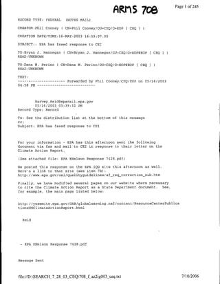 FARMS 7ce                   Page 1 of 245
RECORD TYPE: FEDERAL           (NOTES MAIL)

CREATOR:Phil Cooney ( CN=Phil Cooney/OU=CEQ/O=EOP               CEQ I

CREATION DATE/TIME:16-MAY-2003 16:59:07.00

SUBJECT::     EPA has faxed response to CEI

TO:Bryan J. Hannegan ( CN=Bryan J. Hannegan/OU=CEQ/O=EOP@EOP               CEQ
READ :UNKNOWN

TO:Dana M. Perino          ( CN=Dana M. Perino/OU=CEQ/O=EOP@BOP F CEQI
READ :UNKNOWN

TEXT:
---    ---------                   Forwarded by Phil Cooney/CEQ/EOP on 05/16/2003
04:58 PM…--        - - -    - --    - - - - - -




        Harvey. Reidgepamail .epa. gov
        05/16/2003 03:39:32 PM
Record Type: Record

TO: See the distribution list at the bottom of this message
CC:
Subject:    EPA has faxed response to CEI



For your information - EPA has this afternoon sent the following
document via fax and mail to CEI in response to their letter on the
Climate Action Report.

(See attached file: EPA KNelson Response 7428.pdf)

We posted this response on the EPA IQG site this afternoon as well.
Here's a link to that site (see item 7b):
http: //www.epa.gov/oei/qualityguidelines/af-reqscorrection-sub.htm

Finally, we have modified several pages on our website where necessary
to cite the Climate Action Report as a State Department document.  See,
for example, the main page listed below:


http: //yosemite.epa.gov/OAR/globalwarming.nsf/content/ResourceCenterPubl3Ica
tionsUSClimateActionReport .html


     Reid




 -    EPA KNelson Response 7428.pdf




Message Sent




file://D:SEARCH-_7_28_03_CEQ7Of az2igOO3_ceq.txt                                     7/10/2006
 