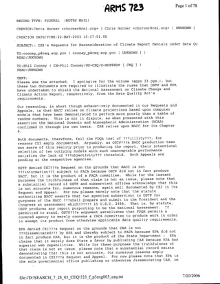 'ARMS 7±3                     Page 1 78
                                                                                of

RECORD TYPE:   FEDERAL   (NOTES MAIL)

CREATOR:Chris Homner <chorner~cei.org> ( Chris Horner <chorner~cei.org>I UNKNOWN I

CREATION DATE/TTME:22-MAY-2003 15:17:01.00

SUBJECT:: CEI's Requests for Reconsideration of Climate Report Denials under Data Qu

TO:cooney-p@ceq.eop.gov    C cooney-p~ceq.eop.gov [ UNKNOWNI
READ :UNKNOWN

TO:Phil Cooney ( CN=Phil Cooney/OU=CEQ/O=EOP(?EOP [ CEQ I
READ :UNKNOWN

TEXT:
Please see the attached. I apologize for the volume (appx 33 pgs.), but
these two documents are required to illustrate the ruses that OSTP and EPA
have undertaken to shield the National Assessment on Climate Change and
Climate Action Report, respectively, from the Data Quality Act's
requirements.

our reasoning, in short though exhaustively documented in our Requests and
Appeals, is that NACC relies on climate projections based upon computer
models that have been demonstrated to perform more poorly than a table of
random numbers. This is not in dispute, as when presented with this
assertion the National Oceanic and Atmospheric Administration CNOAA)
confirmed it through its own tests. CAR relies upon NACC for its Chapter
6.

Both documents, therefore, fail the FDQA test of ???utility???, for
reasons CEI amply documented. Arguably, as OSTP???s NACC production team
was aware of this reality prior to producing the report, their intentional
selection of two outlying models with such unacceptable performance
satisfies the lack of ???objectivity??? threshold. Both Appeals are
pending at the respective agencies.

OSTP denied CEI???s Request on the grounds that NACC is not
???information??? subject to FACA because OSTP did not in fact produce
NACC, but it is the product of a FACA committee. While for the instant
purposes the truthfulness of that claim is not an issue, please note that
a substantial record of OSTP and subservient offices acknowledge that this
is not accurate for, numerous reasons, again well documented by CEI in its
Request and Appeal. For now please merely note that the statute
authorizing NACC asserts that two agencies subservient to OSTP for
purposes of the NACC ???shall prepare and submit to the President and the
Congress an assessment which?????? 15 U.S.C. 2936.   That is, by statute,
OSTP produces any report purporting  to be the National Assessment. If
permitted to stand, OSTP???s argument establishes that FDQA permits a
covered agency to merely convene a FACA committee to produce work in order
to exempt its product from otherwise applicable data quality requirements.

 EPA denied CEI???s Request on the grounds that CAR is not
 ???disseminated??? by EPA and thereby subject to FACA because EPA did not
 in fact produce CAR, but it is the product of the State Department :EPA
 claims that it merely does State a favor by publishing CAR because EPA has
 superior web capabilities. While for these purposes the truthfulness of
 that claim is not an issue, please note that a substantial record exists
 demonstrating that this is not accurate, for numerous reasons amply
 documented in CEI???s Request and Appeal.   For now please note that EPA is
 the sole governmental  office publishing or otherwise disseminating CAR, on



 file://D:SEARCH_'7_28_O3_CEQ723fj~p3engOO33ceq.txt                          7/10/2006
 