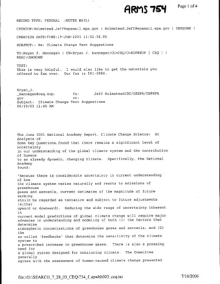 A MIs7EONf             Page 1 of 4

RECORD TYPE: FEDERAL   (NOTES MAIL)

CREATOR:H-olmstead.Jeff~epamail.epa.gov   H-olmstead.Jeff~epamail.epa.gov   UNKNOWN

CREATION DATE/TIME:l9-JUN-2003 11:52:56.00

SUBJECT: : Re: Climate Change Text Suggestions

TO:Bryan J. Hannegan ( CN=Bryan J. H-annegan/OU=CEQ/(=EOP@EOP [ CEQ I
READ:UNKNOWN

TEXT:
This is very helpful. I would also like to get the materials you
offered to fax over. Our fax is 501-0986.



Bryan-J.
  {Hannegan~ceq.eop.        To:       Jeff H-olmstead/DC/USEPA/US@EPA
gov                         CC:
Subject:    Climate Change.Text Suggestions
06/19/03 11:45 Am




The June 2001 National Academy Report, Climate Change Science: An
Analysis of
Some Key Questions,found that there remains a significant level of
uncertainty
in our understanding of the global climate system and the contribution
of humans
to an already dynamic, changing climate. Specifically, the National
Academy
found:

"Because there is considerable uncertainty in current understanding
of how
the climate system varies naturally and reacts to emissions of
greenhouse
gases and aerosols, current estimates of the magnitude of future
warming
should be regarded as tentative and subject to future adjustments
 (either
upward or downward) . Reducing the wide range of uncertainty inherent
in
current model predictions of global climate change will require major
advances in understanding and modeling of both (1) the factors that
determine
atmospheric concentrations of greenhouse gases and aerosols, and (2)
the
so-called Ifeedbacksr that determine the sensitivity of the climate
system to
a prescribed increase in greenhouse gases. There is also a pressing
need for
a global system designed for monitoring climate. The Committee
generally
agrees with the assessment of human-caused climate change presented



file://D:SEARCH_7_28_03_CEQ754_fapwbhOO3_ceq.txt                            7/10/2006
 
