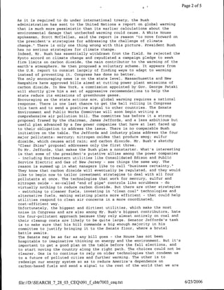 Page 2 of 5


As it is required to do under international treaty, the Bush
administration has sent to the United Nations a report on global warming
that is much more pessimistic than its earlier calculations about the
environmental damage that unchecked warming could cause. A White House
spokesman, Scott McClellan, said the report is reason "to move forward on
the president's strategies for addressing the challenge of climate
change." There is only one thing wrong with this picture. President Bush
has no serious strategies for climate change.
Indeed, Mr. Bush has essentially withdrawn from the field. He rejected the
Kyoto accord on climate change and repudiated a campaign pledge to seek
firm limits on carbon dioxide, the main contributor to the warming of the
earth's atmosphere. He then proposed a voluntary scheme. It appears from
the U.N. report to consist largely of finding ways to adapt to warming
instead of preventing it. Congress has done no better.
The only encouraging news is on the state level. Massachusetts and New
Hampshire have approved bills aimed at cutting power plant emissions of
carbon dioxide. In New York, a commission appointed by Goy. George Pataki
will shortly give him a set of aggressive recommendations to help the
state reduce its emissions of greenhouse gases.
Encouraging as the state actions are, global warming requires a national
response. There is one last chance to get the ball rolling in Congress
this term and to send a positive signal to other countries. The Senate
Environment and Public Works Committee will soon begin writing a
comprehensive air pollution bill. The committee has before it a strong
proposal framed by the chairman, James Jeffords, and a less ambitious but
useful plan advanced by a few power companies that have at last faced up
to their obligation to address the issue. There is no comparable Bush
initiative on the table. The Jeffords and industry plans address the four
major pollutants: mercury; nitrogen oxides that produce smog; sulfur
dioxide, which causes acid rain; and carbon dioxide. Mr. Bush's sketchy
 "Clear Skies" proposal addresses only the first three.
To Mr. Jeffords, that makes the Bush plan a nonstarter. What's interesting
is that some of the president's putative allies among the power companies
- including Northeastern utilities like Consolidated Edison and Public
Service Electric and Gas of New Jersey - see things the same way. The
reason is summed up in what managers like to call "business certainty."
They know that carbon dioxide will eventually be regulated, and they would
like to begin now to tailor investment strategies to deal with all four
pollutants at once. The technologies that work for mercury, sulfur and
nitrogen oxide - so-called "end of pipe" controls like scrubbers - do
virtually nothing to reduce carbon dioxide. But there are other strategies
 - switching to cleaner fuels, investing in "clean coal", technologies and
alternative fuels, making existing plants more efficient - that could help
utilities respond to clean air concerns in a more coordinated,
cost-efficient way.
Unfortunately, the biggest and dirtiest utilities, which make the most
noise in Congress and are also among Mr. Bush's biggest contributors, hate
 the four-pollutant approach because they rely almost entirely on coal and
their cleanup costs are likely to be quite large. Senator Jeffords's task
 is to make sure that his bill commands a big enough majority in his
 committee to justify bringing it to the Senate floor, where a brutal
battle awaits.
 The Senate may be as far as any bill goes - the House has not been
hospitable to imaginative thinking on energy and the environment. But it's
 important to get a good plan on the table before the fall elections, and
 to start moving the country along the right path. The choices could not be
 clearer. One is to continue to rely on older technologies that condemn us
 to a future of polluted cities and further warming. The other is to
 redesign our energy system so as to reduce America's dependence on
 carbon-based fuels and send a signal to the rest of the world that we are



file://D:SEARCH_7_28_03_CEQ091_f cbtr7003 ceq.txt                            6/23/2006
 