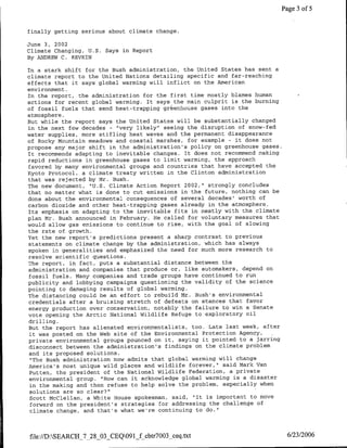 Page 3 of 5


finally getting serious about climate change.

June 3, 2002
Climate Changing, U.S. Says in Report
By ANDREW C. REVKTN

In a stark shift for the Bush administration, the United States has sent a
climate report to the United Nations detailing specific and far-reaching
effects that it says global warming will inflict on the American
environment.
In the report, the administration for the first time mostly blames human
actions for recent global warming. It says the main culprit is the burning
of fossil fuels that send heat-trapping greenhouse gases into the
atmosphere.
But while the report says the United States will be substantially changed
in the next few decades - 'very likely" seeing the disruption of snow-fed
water supplies, more stifling heat waves and the permanent disappearance
of Rocky Mountain meadows and coastal marshes, for example - it does not
propose any major shift in the administration's policy on greenhouse gases.
It recommends adapting to inevitable changes. It does not recommend making
rapid reductions in greenhouse gases to limit warming, the approach
favored by many environmental groups and countries that have accepted the
Kyoto Protocol, a climate treaty written in the Clinton administration
that was rejected by Mr. Bush.
The new document, "U.S. Climate Action Report 2002," strongly concludes
that no matter what is done to cut emissions in the future, nothing can be
done about the environmental consequences of several decades' worth of
carbon dioxide and other heat-trapping gases already in the atmosphere.
Its emphasis on adapting to the inevitable fits in neatly with the climate
plan Mr. Bush announced in February. He called for voluntary measures that
would allow gas emissions to continue to rise, with the goal of slowing
the rate of growth.
Yet the new report's predictions present a sharp contrast to previous
statements on climate change by the administration, which has always
spoken in generalities and emphasized the need for much more research to
resolve scientific questions.
The report, in fact, puts a substantial distance between the
administration and companies that produce or, like automakers, depend on
fossil fuels. Many companies and trade groups have continued to run
publicity and lobbying campaigns questioning the validity of the science
pointing to damaging results of global warming.
The distancing could be an effort to rebuild Mr. Bush's environmental
credentials after a bruising stretch of defeats on stances that favor
energy production over conservation, notably the failure to win a Senate
vote opening the Arctic National Wildlife Refuge to exploratory oil
drilling.
But the report has alienated environmentalists, too. Late last week, after
 it was posted on the Web site of the Environmental Protection Agency,I
private environmental groups pounced on it, saying it pointed to a jarring
 disconnect between the administration's findings on the climate problem
 and its proposed solutions.
 "The Bush administration now admits that global warming will change
America's most unique wild places and wildlife forever," said Mark Van
 Putten, the president of the National Wildlife Federation, a private
 environmental group. "'How can it acknowledge global warming is a disaster
 in the making and then refuse to help solve the problem, especially when
 solutions are so clear?"
 Scott McClellan, a White House spokesman, said, "It is important to move
 forward on the president's strategies for addressing the challenge of
 climate change, and that's what we're continuing to do."



file://D:SEARCH_7_28_O3_CEQ091_f cbtr7003_ceq.txt                             6/23/2006
 