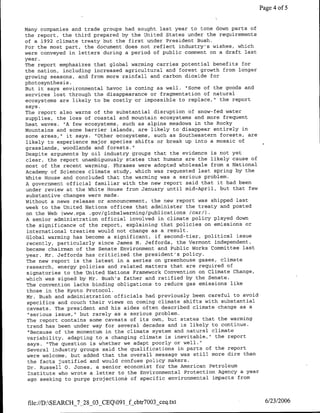 Page 4 of 5


Many companies and trade groups had sought last year to tone down parts of
the report, the third prepared by the United States under the requirements
of a 1992 climate treaty but the first under President Bush.
For the most part, the document does not reflect industry's wishes, which
were conveyed in letters during a period of public comment on a draft last
year.
The report emphasizes that global warming carries potential benefits for
the nation, including increased agricultural and forest growth from longer
growing seasons, and from more rainfall and carbon dioxide for
photosynthesis.
But it says environmental havoc is coming as well. "Some of the goods and
services lost through the disappearance or fragmentation of natural
ecosystems are likely to be costly or impossible to replace," the report
says.
The report also warns of the substantial disruption of snow-fed water
supplies, the loss of coastal and mountain ecosystems and more frequent
heat waves. "A few ecosystems, such as alpine meadows in the Rocky
Mountains and some barrier islands, are likely to disappear entirely in
some areas," it says. "Other ecosystems, such as Southeastern forests, are
likely to experience major species shifts or break up into a mosaic of
grasslands, woodlands and forests."
respite arguments by oil industry groups that the evidence is not yet
clear, the report unambiguously states that humans are the likely cause of
most of the recent warming. Phrases were adopted wholesale from a National
Academy of Sciences climate study, which was requested last spring by the
White House and concluded that the warming was a serious problem.
A government official familiar with the new report said that it had been
under review at the White House from January until mid-April, but that few
 substantive changes were made.
Without a news release or announcement, the new report was shipped last
week to the United Nations offices that administer the treaty and posted
 on the Web (www.epa .gov/globalwarming/publications /car/).
A senior administration official involved in climate policy played down
 the significance of the report, explaining that policies on emissions or
 international treaties would not change as a result.
 Global warming has become a significant, if second-tier, political issue
 recently, particularly since James M. Jef fords, the Vermont independent,
 became chairman of the Senate Environment and Public Works Committee last
 year. Mr. Jeffords has criticized the president's policy.
 The new report is the latest in a series on greenhouse gases, climate
 research, energy policies and related matters that are required of
 signatories to the United Nations Framework Convention on Climate Change,
 which was signed by Mr. Bush's father and ratified by the Senate.
 The convention lacks binding obligations to reduce gas emissions like
 those in the Kyoto Protocol.
 Mr. Bush and administration officials had previously been careful to avoid
 specifics and couch their views on coming climate shifts with substantial
 caveats. The president and his aides often described climate change as a
 "serious issue," but rarely as a serious problem.
 The report contains some caveats of its own, but states that the warming
 trend has been under way for several decades and is likely to continue.
 "Because of the momentum in the climate system and natural climate
 variability, adapting to a changing climate is inevitable," the report
 says. "The question is whether we adapt poorly or well."
 Several industry groups said the qualifications in parts of the report
 were welcome, but added that the overall message was still more dire than
 the facts justified and would confuse policy makers.
 Dr. Russell 0. Jones, a senior economist for the American Petroleum
 Institute who wrote a letter to the Environmental Protection Agency a year
 ago seeking to purge projections of specific environmental impacts from



 file://D:SEARCH_7_28_03_CEQ091_f cbtr7003 ceq.txt                            6/23/2006
 