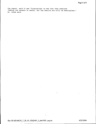Page 5 of 5


the report, said it was rrfrustratingh" to see that they remained.
 "Adding the caveats is useful, but the results are still as meaningless,"I
Dr. Jones said.




file://D:SEARCH_7_28_03_CEQ091_f cbtr7003 ceq.txt                            6/23/2006
 