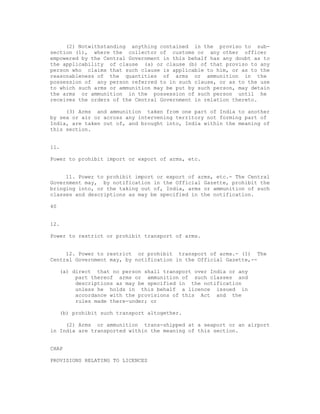 (2) Notwithstanding anything contained in the proviso to sub-
section (1), where the collector of customs or any other officer
empowered by the Central Government in this behalf has any doubt as to
the applicability of clause (a) or clause (b) of that proviso to any
person who claims that such clause is applicable to him, or as to the
reasonableness of the quantities of arms or ammunition in the
possession of any person referred to in such clause, or as to the use
to which such arms or ammunition may be put by such person, may detain
the arms or ammunition in the possession of such person until he
receives the orders of the Central Government in relation thereto.

     (3) Arms and ammunition taken from one part of India to another
by sea or air or across any intervening territory not forming part of
India, are taken out of, and brought into, India within the meaning of
this section.


11.

Power to prohibit import or export of arms, etc.


     11. Power to prohibit import or export of arms, etc.- The Central
Government may, by notification in the Official Gazette, prohibit the
bringing into, or the taking out of, India, arms or ammunition of such
classes and descriptions as may be specified in the notification.

40


12.

Power to restrict or prohibit transport of arms.


     12. Power to restrict or prohibit transport of arms.- (1) The
Central Government may, by notification in the Official Gazette,--

     (a) direct that no person shall transport over India or any
          part thereof arms or ammunition of such classes and
          descriptions as may be specified in the notification
          unless he holds in this behalf a licence issued in
          accordance with the provisions of this Act and the
          rules made there-under; or

     (b) prohibit such transport altogether.

     (2) Arms or ammunition trans-shipped at a seaport or an airport
in India are transported within the meaning of this section.


CHAP

PROVISIONS RELATING TO LICENCES
 